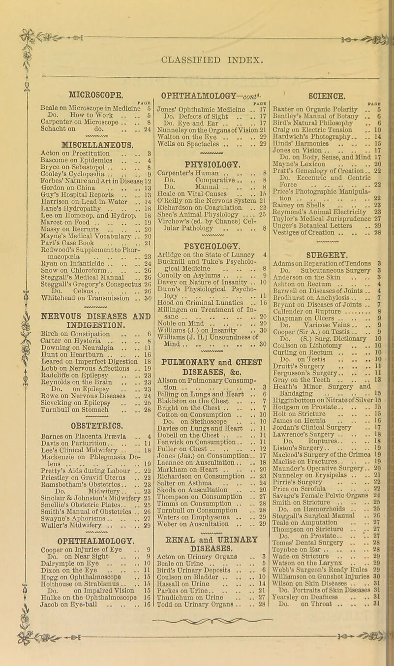 — X MICROSCOPE. PAOK Beale on Microseope in Medicine f) Do. How to Work .. .. 5 Carpenter on Microscope .. .. 8 Schacht on do. .... 24 V^MV%A>VWV MISCELLANEOUS. Acton on Prostitution .. .. 3 Bascome on Epidemics .. .. 4 Bryce on Sebastopol 8 Cooley’s Cyclopredia 9 Forbes’ NatureandArtin Disease 12 Gordon on China 13 Guy’s Hospital Reports .. ..13 Harrison on Lead in Water .. 14 Lane’s Hydropathy 18 Lee on Homoeop. and Hydrop. 18 MarcetonFood 19 Massy on Recruits 20 Mayne’s Medical Vocabulary .. 20 Part’s Case Book 21 Redwood’s Supplement to Phar- macopmia 23 Ryan on Infanticide 24 Snow on Chloroform 26 Steggall’s Medical Manual .. 26 Steggall’s Gregory’s Conspectus 26 Do. Celsus 26 0 Whitehead on Transmission .. 30 0 r » NERVOUS DISEASES AND INDIGESTION. Birch on Constipation .. .. 6 Carter on Hysteria 8 Downing on Neuralgia .. .. 11 Hunt on Heartburn 16 Leared on Imperfect Digestion 18 Lobb on Nervous Affections .. 19 Radcliffe on Epilepsy .. .. 23 Reynolds on the Brain .. .. 23 Do. on Epilepsy .. .. 23 Rowe on Nervous Diseases .. 24 Sieveking on Epilepsy .. .. 25 Turnbull on Stomach .. .. 28 OBSTETRICS. Barnes on Placenta Prsevia .. Davis on Parturition Lee’s Clinical Midwifery .. Mackenzie on Phlegmasia Do- lens Pretty’s Aids during Labour .. Priestley on Gravid Uterus Ramsbotham’s Obstetrics.. Do. Midwifery.. Sinclair & Johnston’s Midwifery Smellie’s Obstetric Plates.. Smith’s Manual of Obstetrics .. Swayne’s Aphorisms Waller’s Midwifery OPHTHALMOLOGY. Cooper on Injuries of Eye Do. on Near Sight Dalrymple on Eyo .. Dixon on the Eye .. .. Hogg on Ophthalmoscope Holthouse on Strabismus .. Do. on Impaired Vision Hulke on the Ophthalmoscope Jacob on Eye-ball 4 11 18 19 22 22 23 23 25 25 26 27 29 9 9 10 11 15 15 15 16 16 CLASSIFIED INDEX. OPHTHALMOLOGY-conf’'- FA08 Jones’Ophthalmic Medicine .. 17 Do. Defects of Sight .. ..17 Do. Eye and Ear 17 Nunneley on the Organs of Vision 21 Walton on the Eye 29 Wells on Spectacles 29 PHYSIOLOGY. Carpenter’s Human 8 Do. Comparative .. .. 8 Do. Manmil 8 Heale on Vital Causes .. ..15 O’ReiRy on the Nervous System 21 Richardson on Coagulation .. 23 Shea’s Animal Pliysiology .... 25 Virchow’s (ed. by Chancej Cel- lular Pathology 8 SCIENCE. VAOB Baxter on Organic Polarity .. 5 Bentley’s Manual of Botany .. C Bird’s Natural Philosophy .. 6 Craig on Electric Tension .. 10 Hardwich’s Photography.. .. 14 Hinds’ Harmonies 15 Jones on Vision 17 Do. on Body, Sense, and Mind 17 Mayne’s Lexicon 20 Pratt’s Genealogy of Creation.. 22 Do. Eccentric and Centric Force 22 Price’s Photographic Manipula- tion 22 Rainey on Shells 23 Reymond’s Animal Electricity 23 Taylor’s Medical Jurispmdcnce 27 Unger’s Botanical Letters .. 29 Vestiges of Creation 28 PSYCHOLOGY. Arlidge on the State of Lunacy 4 Bucknill and Tuke’s Psycholo- gical Medicine 8 Conolly on Asylums 9 Davey on Nature of Insanity .. 10 Dunn’s Physiological Psycho- logy 11 Hood on Criminal Lunatics .. 16 Millingen on Treatment of In- sane 20 Noble on Mind 20 Williams (J.) on Insanity .. 30 Williams (J. H.j Unsoundness of Mind 30 vwwsivww PULMONARY and CHEST DISEASES, &c. Alison on Pulmonary Consump- tion 3 BiUing on Lungs and Heart .. 6 Blakiston on the Chest .. .. 7 Bright on the Chest 7 Cotton on Consumption .. .. 10 Do. on Stethoscope .. .. 10 Davies on Lungs and Heart .. 11 Dobell on the Chest 11 Fenrvick on Consumption.. ..11 Fuller on Chest 12 Jones (Jas.) on Consumption.. 17 Laennec on Auscultation .. ..18 Markliam on Heart 20 Richardson on Consmnption .. 23 Salter on Asthma 24 Skoda on Auscultation .. .. 20 Thompson on Consumption .. 27 Timms on Consumption .. .. 28 Turnbull on Consumption .. 28 Waters on Emphysema .. .. 29 Weber on AusciUtation .. .. 29 RENAL ^'urinary DISEASES. Acton on Urinary Organs .. 3 Beale on Urino 6 Bird’s Urinary Deposits .. .. 6 Coulson on Bladder 10 Hassall on Urino 14 Parkes on Urino 21 Thudlchum on Urino .. .. 27 Todd on Urinary Organs .. .. 28 SURGERY. Adams on Reparation of Tendons 3 Do. Subcutaneous Surgery 3 Anderson on the Skin .. .. 3 Ashton on Rectum 4 Barwell on Diseases of Joints .. 4 Brodhurst on Anchylosis .. .. 7 Bryant on Diseases of Joints .. 7 Callender on Rupture 8 Chapman on Ulcers 9 Do. Varicose Veins.. .. 9 Cooper (Sir A.) on Testis .. .. 9 Do. (S.) Surg. Dictionary 10 Coulson on Lithotomy .. .. 10 Cirrling on Rectum 10 Do. on Testis 10 Druitt’s Surgery 11 Fergusson’s Surgery 11 Gray on the Teeth 13 Heath’s Jlinor Surgery and Bandaging 15 Higginbottom onNitrateofSilver 15 Hodgson on Prostate 15 Holt on Stricture 15 James on Hernia 16 Jordan’s Clinical Surgery .. 17 Larvrence’s Surgery 18 Do. Ruptmes 18 Liston’s Surgery 19 Muoleod’s Surgery of tire Crimea 19 Maclise on Fractures 19 Maimder’s Operative Surgery.. 20 Nunneley on Erysipelas .. ..21 Pirrie’s Surgery 22 Price on Scrofula 22 SaviTge’s Female Pelvic Organs 24 Smith on Stricture 25 Do. on llarmorrhoids .. .. 25 Steggall’s Surgical Jlauual .. 26 Teio on Arnputatiorr .. .. 27 Thompson on Strictrrro .. • 27 Do. on Prostate.. .. '.. 27 Tomes’ Dental Surgery .. .. 28 Toynbee on Ear 28 Wade on Stricture 29 Watson on the Larynx .. .. 29 Webb’s Surgeotr’s Ready Rrtles 29 Williamson on Grrnslrot Irrjrrrics 30 Wilson on Skitr Diseases .. ..31 Do. Portraits of Skin Diseases 31 Ycarsley on Dcahicss .. ..31 Du. on Throat 31