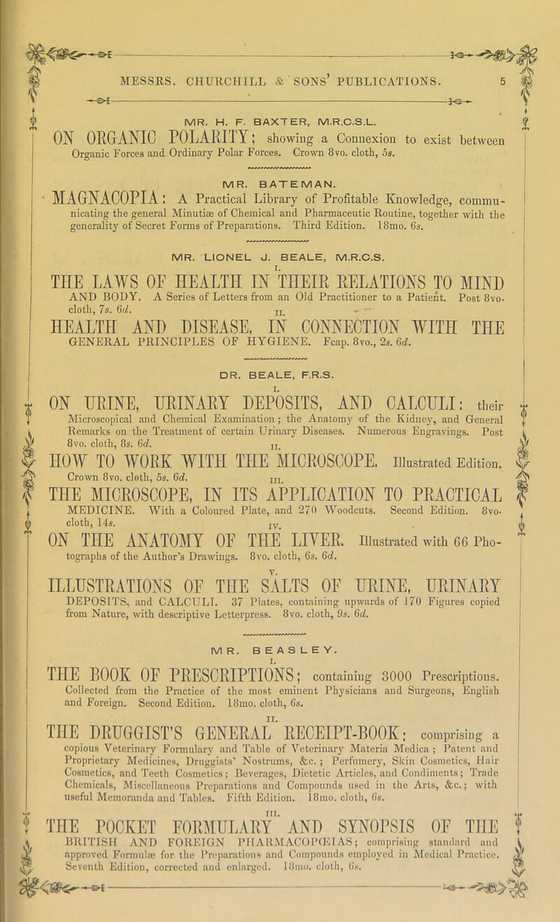 ^ V MESSRS. CHURCHILL & SONs’ PUBLICATIONS. 5 ^ -3-©-^ MR. H. F. BAXTER, M.R.C.S.L. ON ORGANIC POLARITY; showing a Connexion to exist between Organic Forces and Ordinary Polar Forces. Crown 8vo. cloth, 5s. MR. BATEMAN. MAGNACOPIA: a Practical Library of Profitable Knowledge, commu- nicating the general Minutiae of Chemical and Pharmaceutic Routine, together with the generality of Secret Forms of Preparations. Third Edition. l8mo. 6s. MR. LIONEL J. BEALE, M.R.C.S. THE LAWS OE HEALTH IN THEIR RELATIONS TO MIND AND BODY. A Series of Letters from an Old Practitioner to a Patient. Post 8vo. cloth, 7s. G(/. ji .. — HEALTH AND DISEASE, IN CONNECTION WITH THE GENERAL PRINCIPLES OF HYGIENE. Fcap. 8vo., 2s. 6<7. DR. BEALE, F.R.S. ON HRINE, URINARY DEPOSITS, AND CALCULI: tbeb- Microscopical and Chemical Examination; the Anatomy of the Kidney, and General Remarks on the Treatment of certain Urinary Diseases. Numerous Engravings. Post 8vo. cloth, 8s. 6(7. jj HOW TO WORK WITH THE MICROSCOPE, iiinstratea Edition. Crown 8vo. cloth, 5s. 6(7. ui THE MICROSCOPE, IN ITS APPLICATION TO PRACTICAL MEDICINE. With a Coloured Plate, and 270 Woodcuts. Second Edition. 8vo- cloth, 14s. ON THE ANATOMY OE THE LIVER, illustrated with 66 Pho- tographs of the Author’s Drawings. 8vo. cloth, 6s. 6(7. ILLUSTRATIONS OF THE SALTS OE URINE, URINARY DEPOSITS, and CALCULI. 37 Plates, containing upwards of 170 Figures copied from Nature, with descriptive Letterpress. 8vo. cloth, 9s. 6(7. MR. BEASLEY. THE ROOK OF PRESCRIPTIONS; containing 3000 Prescriptions. Collected from the Practice of the most eminent Physicians and Surgeons, English I and Foreign. Second Edition. 18mo. cloth, 6s. THE DRUGGIST’S GENERAL' RECEIPT-BOOK: comprising a copious Veterinary Formulary and Table of Veterinary Materia Medica ; Patent and Proprietary Medicines, Druggists’ Nostrums, ,&c. ; Perfumery, Skin Cosmetics, Hair Cosmetics, and Teeth Cosmetics; Beverages, Dietetic Articles, and Condiments; Trade Chemicals, Miscellaneous Preparations and Compounds used in the Arts, &c.; with useful Memoninda and Tables. Fifth Edition. 18mo. cloth, 6s. III. THE POCKET FORMULARY AND SYNOPSIS OF THE BRITISH AND FOREIGN PHARMACOPaU AS; comprising standard and approved Formulae for the Preparations and Compounds employed in Medical Practice. Seventh Edition, corrected and enlarged. 18niu. cloth, 6s. Is