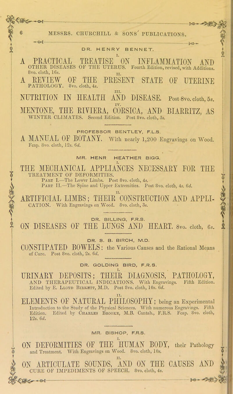 MESSRS. CHURCHILL & SONS PUBLICATIONS. -&i- DR. HENRY SENNET. A PRACTICAL TREATISE''ON INFLAMMATION AND OTHER DISEASES OF THE UTERUS. Fourth Edition, revised, with Additions. 8VO. cloth, 16s. A REVIEW OE THE PRESENT STATE OE UTERINE PATHOLOGY. 8vo. cloth, 4s. III. NUTRITION IN HEALTH AND DISEASE. Post 8vo. doth, 6». IV. MENTONE, THE RIVIERA, CORSICA, AND BIARRITZ, AS WINTER CLIMATES. Second Edition. Post 8vo. cloth, 5s. PROFESSOR BENTLEY, F.L.S. A MANUAL OE BOTANY. With nearly 1,200 Eiigravinga on Wood. Fcap. 8vo. cloth, 12s. 6d. ,vww www^ ww .**. vww^ MR. HENR HEATHER BIGG. THE MECHANICAL APPLIANCES NECESSARY FOR THE TREATMENT OF DEFORMITIES. Part I.—The Lower Limhs. Post 8vo. cloth, 4s. Part II.—The Spine and Upper Extremities. Post 8vo. cloth, 4s. Qd. ARTIFICIAL LIMBS; THEIr”‘C0NSTRUCTI0N AND APPLE CATION. With Engravings on Wood. 8vo. cloth, 3s. DR. BILLING, F.R.S. ^ ON DISEASES OF THE LUNGS AND HEART. 8vo. doth, 6a. i DR. S. B. BIRCH, M.D. CONSTIPATED BOWELS : the Various Causes and the Rational Means of Cure. Post 8vo. cloth, 2s. 6d. DR. GOLDING BIRD, F.R.S. URINARY DEPOSITS; THEIR DIAGNOSIS, PATHOLOGY, AND THERAPEUTICAL INDICATIONS. With Engr.avings. Fifth Edition. Edited hy E. Lloy-d Birk-btt, M.D. Post 8vo. cloth, 10s. 6rf. ELEMENTS OF NATURAL PHILOSOPHY; being an Experimental Introduction to the Study of the Physical Sciences. With numerous Engravings. Fifth Edition. Edited by Charles Brooke, M.B. Cantab., F.R.S. Fcap. 8vo. cloth, 12s. Gd. MR. BISHOP, F.R.S. ON DEFORMITIES OE THE HUMAN BODY, thdr Pathology and Treatment. With Engravings on Wood. 8vo. cloth, 10s. ON ARTICULATE SOUNDS, AND ON THE CAUSES AND g CURE OF IMPEDIMENTS OF SPEECH. 8vo. cloth, 4s. ^