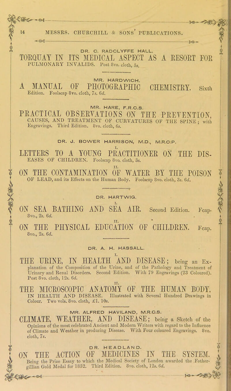 - 30* DR. C. RADCLYFFE HALL. TOEQUAT IN ITS MEDICAL ASPECT AS A EESORT FOR PULMONARY INVALIDS. Post 8vo. cloth. 5s. ^>WW. <VMVt MR. HARDWICH. A MANUAL OF PHOTOGEAPHIC CHEMISTEY. Sixth Edition. Foolscap 8vo. cloth, 7s. 6cl. IVIR. HARE F R C S PEACTICAL OBSEEYATIONS ON THE PEEYENTION, CAUSES, AND TREATMENT OF CURVATURES OF THE SPINE; with Engravings. Third Edition. 8vo. cloth, 6s. DR. J. BOWER HARRISON, M.D., M.R.C.P. LETTEES TO A YOUNG PEACTITIONEE ON THE DIS- EASES OF CHILDREN. Foolscap 8vo. cloth, os. ON THE CONTAMINATION OF WATEE BY THE POISON OF LEAD, and its Effects on the Human Body. Foolscap 8vo. cloth, 3s. 6d. DR. HARTWIG. ON SEA BATHING AND SEA AIE. Second Edition. Fcap- 8vo., 2s. 6cl. ON THE PHYSICAL EDUCATION OF CHILDEEN. Fcap. 8vo., 2s. 6d. V DR. A. H. HASSALL. THE HEINE, IN HEALTH AND DISEASE; being an Ex- planation of the Composition of the Urine, and of the Pathology and Treatment of Urinary and Renal Disorders. Second Edition. With 79 Engravings (23 Coloured). Post 8vo. cloth, 12s. 6d. THE MICEOSCOPIC ANATOMY OF THE HUMAN BODY. IN HEALTH AND DISEASE. Illustrated with Several Hundred Drawings in Colour. Two vols. 8vo. cloth, £1. 10s. MR. ALFRED HAVILAND, M.R.C.S. CLIMATE, WEATHEE, AND DISEASE; being a Sketch of the Opinions of the most celebrated Ancient and Modern Writers with regard to the Influence of Climate and Weather in producing Disease. With Four coloured Engravings. 8vo. cloth, 7s. ON THE ACTION oF’MEDICINES’ IN THE SYSTEM. gillian Gold Medal for 1852. Third Edition. 8vo. cloth, 12s. 6d.