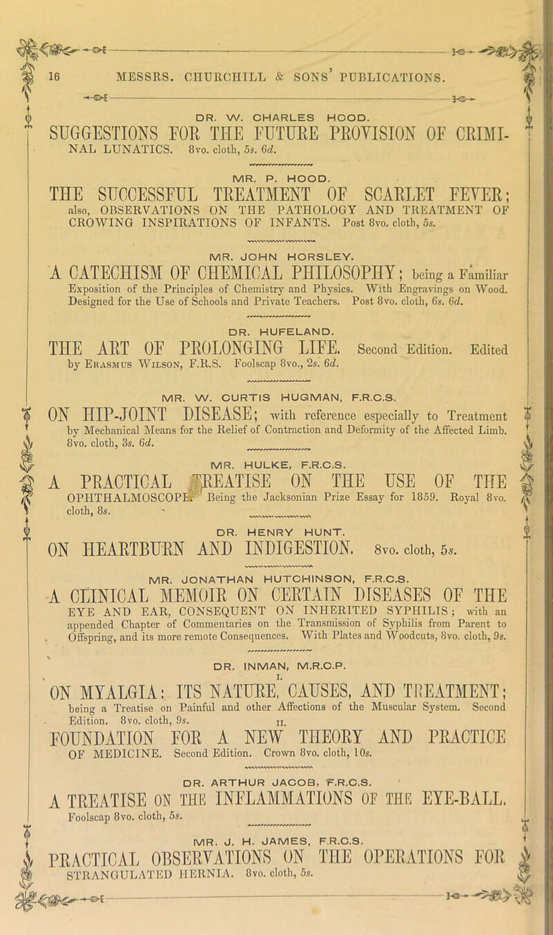 * ^ C — — — 3~*3~^ DR. W. CHARLES HOOD. SUGGESTIONS EOR THE FUTUEE PEOYISION OF CRIMI- NAL LUNATICS. 8vo. cloth, 5s. 6cl. MR. P. HOOD. THE SUCCESSFUL TREATMENT OF SCARLET FEVER; also, OBSERVATIONS ON THE PATHOLOGY AND TREATMENT OF CROWING INSPIRATIONS OF INFANTS. Post 8vo. cloth, 5s. MR. JOHN HORSLEY. A CATECHISM OF CHEMICAL PHILOSOPM; being a Familiar Exposition of the Principles of Chemistry and Physics. With Engravings on Wood. Designed for the Use of Schools and Private Teachers. Post 8vo. cloth, 6s. 6d. DR. HUFELAND. THE ART OF PROLONGING LIFE. Second Edition. Edited by Erasmus Wilson, F.R.S. Foolscap 8vo., 2s. 6cl. MR. W. CURTIS HUGMAN, F.R.C.S. ON HIP-JOINT DISEASE; with reference especially to Treatment by Mechanical Means for the Relief of Contraction and Deformity of the Affected Limb. 8vo. cloth, 3s. 6d. MR. HULKE, F.R.C.S. A PRACTICAL fREATISE ON THE USE OF THE OPHTHALMOSCOPE?' Being the Jacksonian Prize Essay for 1859. Royal 8vo. cloth, 8s. DR. HENRY HUNT. ON HEARTBURN AND INDIGESTION. 8vo. doth, 5.. MR. JONATHAN HUTCHINSON, F.R.C.S. A CLINICAL MEMOIR ON CERTAIN DISEASES OF THE EYE AND EAR, CONSEQUENT ON INHERITED SYPHILIS; with an appended Chapter of Commentaries on the Transmission of Syphilis from Parent to I. Offspring, and its more remote Consequences. With Plates and Woodcuts, 8vo. cloth, 9s. DR. INMAN, M.R.C.P. ON MYALGIA: ITS NATURU CAUSES, AND TREATMENT; being a Treatise on Painful and other Affections of the Muscular System. Second Edition. 8 VO. cloth, 9s. n. FOUNDATION FOR A NEW THEORY AND PRACTICE OF MEDICINE. Second Edition. Crown 8vo. cloth, 10s. »XWVW<WW\AiW^ DR. ARTHUR JACOB, F.R.C.S. A TREATISE ON THE INFLAMMATIONS OF THE EYE-BALL. Foolscap 8vo. cloth, 5s. MR. J. H. JAMES, F.R.C.S. rRACTICAL OBSERVATIONS ON THE ORERATIONS EOR i STRANGULATED HERNIA. 8vo. cloth, 5s. ^ I?