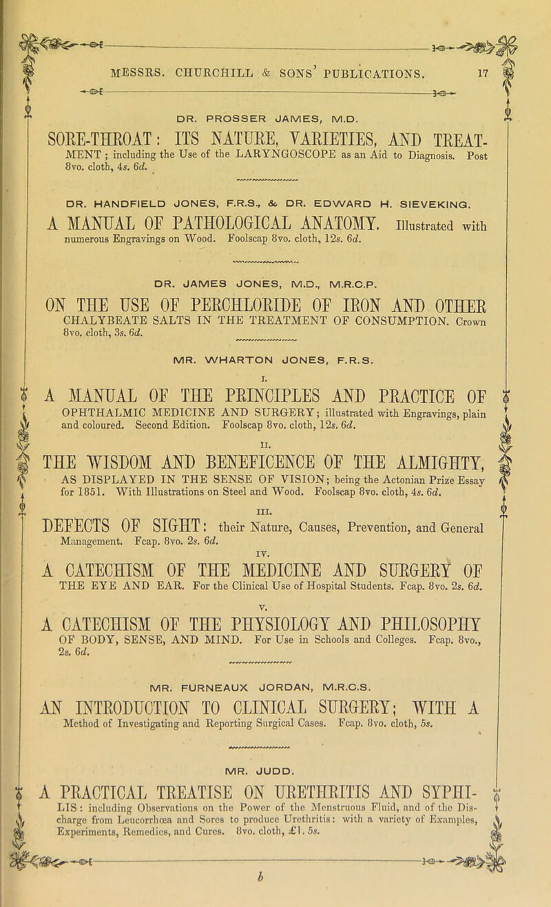 — DR. PROSSER JAMES, M.D. SORE-THROAT: ITS NATURE, VARIETIES, AND TREAT- MENT ; including the Use of the LARYNGOSCOPE as an Aid to Diagnosis. Post 8vo. cloth, 4s. 6d. □ R. HANDFIELD JONES, F.R.S., Sc DR. EDWARD H. SIEVEKINQ. A MANUAL OF PATHOLOGICAL ANATOMY, iitatrated with numerous Engravings on Wood. Foolscap 8vo. cloth, 12s. 6ci. DR. JAMES JONES, M.D., M.R.C.P. ON THE USE OF PERCHLORIDE OF IRON AND OTHER CHALYBEATE SALTS IN THE TREATMENT OF CONSUMPTION. Crown 8vo. cloth, 3s. 6d. MR. WHARTON JONES, F.R.S. I. J A MANUAL OF THE PRINCIPLES AND PRACTICE OF [ OPHTHALMIC MEDICINE AND SURGERY; illustrated with Engravings, plain W and coloured. Second Edition. Foolscap 8vo. cloth, 12s. 6d. t THE WISDOM AND BENEFICENCE OF THE ALMIGHTY, I AS DISPLAYED IN THE SENSE OF VISION; being the Actonian Prize Essay for 1851. With Illustrations on Steel and Wood. Foolscap 8vo. cloth, 4s. 6ii. III. DEFECTS OF SIGHT: their Nature, Causes, Prevention, and General Management. Fcap. 8vo. 2s. 6d, IV. A CATECHISM OF THE MEDICINE AND SURGERY OE THE EYE AND EAR. For the Clinical Use of Hospital Students. Fcap. 8vo. 2s. 6d. A CATECHISM OE THE PHYSIOLOGY AND PHILOSOPHY OF BODY, SENSE, AND MIND. For Use in Schools and Colleges. Fcap. 8vo., 2s. 6d. MR. FURNEAUX JORDAN, M.R.C.S. rlN INTRODUCTION TO CLINICAL SURGERY; WITH A Method of Investigating and Reporting Surgical Cases. Fcap. 8vo. cloth, 5s. MR. JUDD. A PRACTICAL TREATISE ON URETHRITIS AND SYPHI- x ' LIS: including Observations on the Power of the Mcnstruous Fluid, and of the Dis- charge from Leucorrhoea and Soros to produce Urethritis: with a variety of E.xamples, .V M Experiments, Remedies, and Cures. 8vo. cloth, £1.5s. -©{-