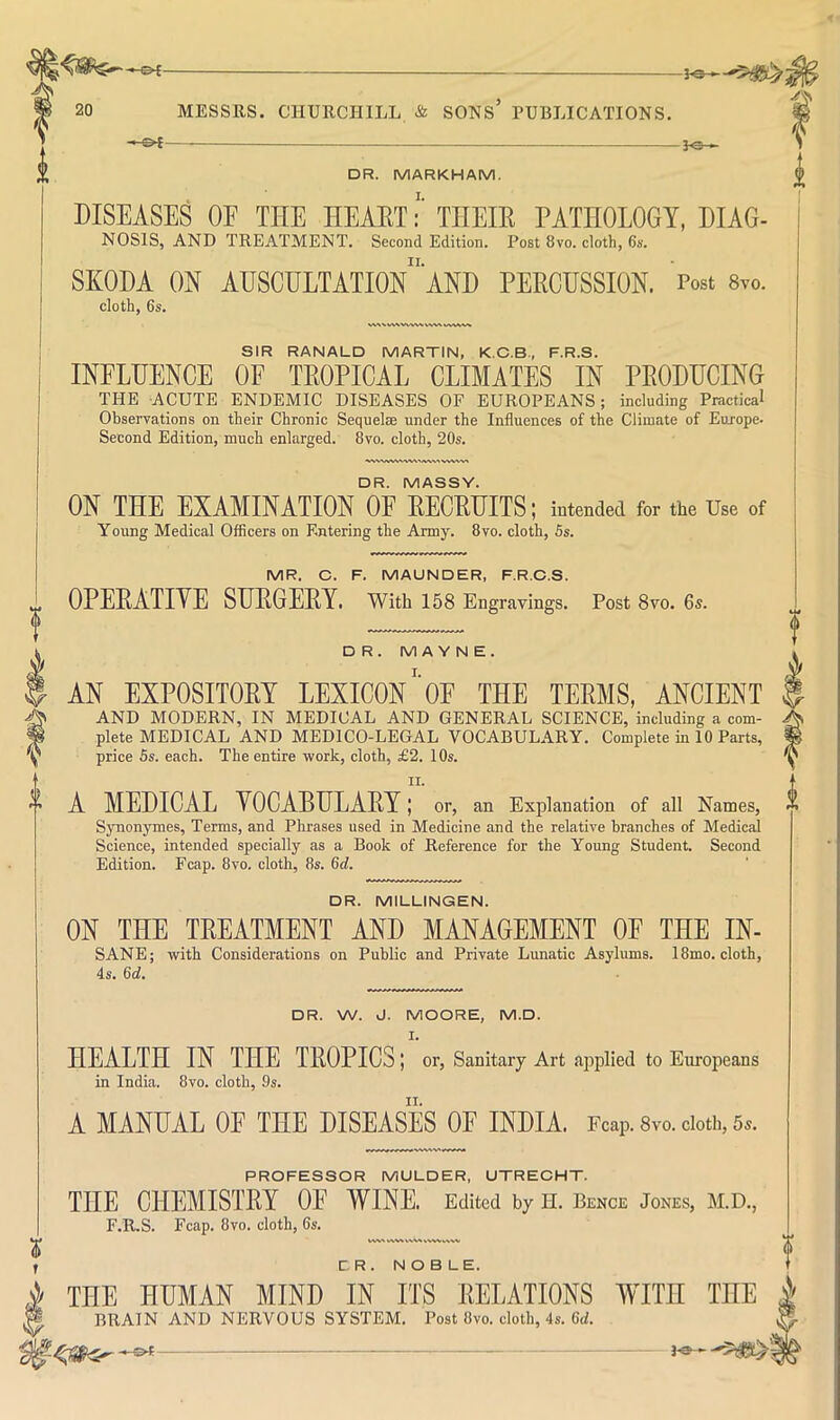 3<3 » DR. MARKHAM. DISEASES OE THE HEAETTHEIR PATHOLOGY, DIAG- NOSIS, AND TREATMENT. Second Edition. Post 8vo. cloth, 6s. SKODA ON AUSCULTAIIOn'AND PERCUSSION. Post 8vo. cloth, 6s. WNV W\N/V'VWVW» WVV\^.^ SIR RANALD MARTIN, K.C.B., F.R.S. mFLUENCE OF TROPICAL CLIMATES IN PRODHCING THE ACUTE ENDEMIC DISEASES OF EUROPEANS; including Practical Observations on their Chronic Sequelae under the Influences of the Climate of Europe. Second Edition, much enlarged. 8vo. cloth, 20s. DR. MASSY. ON THE EXAMINATION OF RECRUITS; intended for the Use of Young Medical Officers on F.ntering the Army. 8vo. cloth, 5s. MR. C. F. MAUNDER, F.R.C.S. OPERATIYE SURGERY. With 158 Engravings. Post 8vo. 6s. DR. MA Y N E. AN EXPOSITORY LEXICON'oE THE TERMS, ANCIENT AND MODERN, IN MEDICAL AND GENERAL SCIENCE, including a com- plete MEDICAL AND MEDICO-LEGAL VOCABULARY. Complete in 10 Parts, price 5s. each. The entire work, cloth, £2. 10s. II. A MEDICAL YOCABULARY; or, an Explanation of all Names, Synonymes, Terms, and Phrases used in Medicine and the relative branches of Medical Science, intended specially as a Book of Reference for the Young Student. Second Edition. Fcap. 8vo. cloth, 8s. 6d. DR. MILLINGEN. ON THE TREATMENT AND MANAGEMENT OF THE IN- SANE; with Considerations on Public and Private Lunatic Asylums. 18mo. cloth, 4s. 6d. DR. W. J. MOORE, M.D. I. HEALTH IN THE TROPICS; or. Sanitary Art applied to Europeans in India. 8vo. cloth, 9s. A MANUAL OE THE DISEASES OF INDIA. Fcap. 8vo. doth, 5^. PROFESSOR MULDER, UTRECHT. THE CHEMISTRY OF WINE. Edited by H. Bence Jones, M.D., F.R.S. Fcap. 8vo. cloth, 6s. WWN w\.v r. R . NOBLE. THE HUMAN MIND IN ITS RELATIONS WITH THE BRAIN AND NERVOUS SYSTEM. Post 8vo. cloth, 4s. 6d.