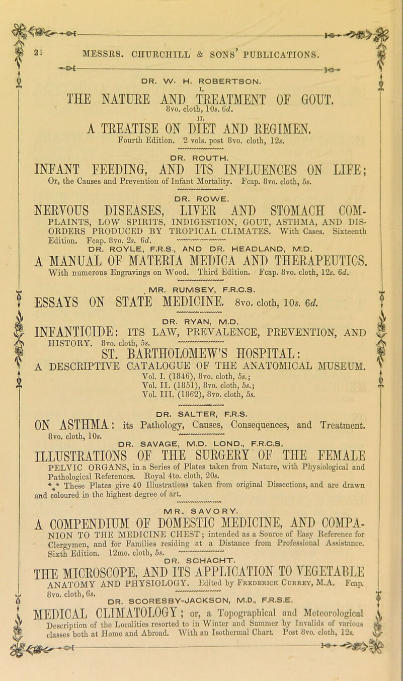 f — — 3<s > DR. W. H. ROBERTSON. TnE NATURE AND TREATMENT OE GOUT. A TEEATISE ON DIET AND EEOIMEN. DR. ROUTH. INFANT FEEDING, AND ITS INFLUENCES ON LIFE; Or, the Causes and Prevention of Infant Mortality. Fcap. 8vo. cloth, 5s. NEEYOUS DISEASES, LIYEE AND STOMACH COM- PLAINTS, LOW SPIRITS, INDIGESTION, GOUT, ASTHMA, AND DIS- ORDERS PRODUCED BY TROPICAL CLIMATES. With Cases. Sixteenth Edition. Fcap. 8vo. 2s. 6rf. DR. ROYLE, F.R.S., AND DR. HEADLAND, M.D. A MANUAL OF MATEEIA MEDICA AND THEEAPEUTICS. . MR. RUMSEY, F.R.C.S. ESSAYS ON STATE MEDICINE. 8vo. doth, lOs. u. DR. RYAN, M.D. INFANTICIDE: its law, prevalence, prevention, and HISTORY. 8vo. cloth, 5s. ST. BAETHOLOMEW’S HOSPITAL: A DESCRIPTIVE CATALOGUE OF THE ANATOMICAL MUSEUM. Vol. I. (1846), 8vo. cloth, 5s.; Vol. II. (1851), 8vo. cloth, 5s.; Vol. III. (1862), 8vo. cloth, 5s. DR. SALTER, F.R.S. ON ASTHMA: its Pathology, Causes, Consequences, and Treatment. 8 VO. cloth, 10s. DR. SAVAGE, M.D. LOND., F.R.C.S. ILLUSTRATIONS OF THE SURGERY OF THE FEMALE PELVIC ORGANS, in a Series of Plates taken from Nature, with Phj’siological and Pathological References. Royal 4to. cloth, 20s. These Plates give 40 Illustrations taken from original Dissections, and are drawn and coloured in the highest degree of art. i MR. SAVORY. A COMPENDIUM OF DOMESTIC MEDICINE, AND COMPA- NION TO THE MEDICINE CHEST ; intended as a Source of Easy Reference for Clergymen, and for Families residing at a Distance from Professional AssisUmcc. Sixth Edition. 12mo. cloth, 5s. DR. SCHACHT. THE MICROSCOPE, AND ITS APPLICATION TO VEGETABLE ANATOMY AND PHYSIOLOGY. Edited by Fkkdkuick Cukrby, M.A. Fcap. 8VO. cloth, 6s. DR. SCORESBY-JACKSON, M.D., F.R.S.E. MEDICAL CLIMATOLOGY ; or, a Topograpliical and Meteorological A Description of the Localities resorted to in Winter and Summer by Invalids of various ^ classes both at Home and Abroad. Witli an Isothermal CharU Post 8vo. cloth, 12s. -©4-