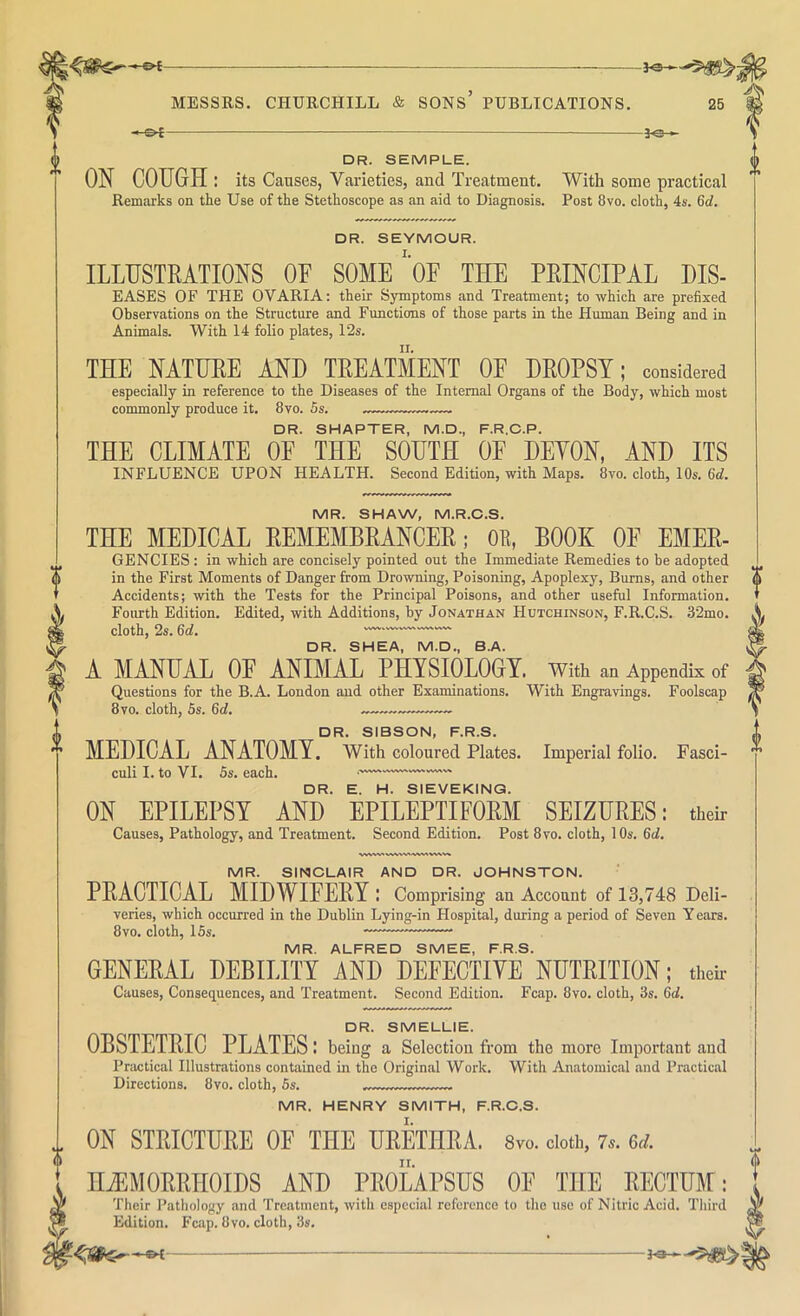 -&£- -JOh DR. SEMPLE. ON COTIGH : its Causes, Varieties, and Treatment. With some practical Remarks on the Use of the Stethoscope as an aid to Diagnosis. Post 8vo. cloth, 4s. 6d. DR. SEYMOUR. ILLUSTRATIONS OF SOME'oF THE PRINCIPAL HIS- EASES OF THE OVARIA; their Symptoms and Treatment; to which are prefixed Observations on the Structure and Functions of those parts in the Human Being and in Animals. With 14 folio plates, 12s. THE NATURE AND TREATMENT OF DROPSY; considered especially in reference to the Diseases of the Internal Organs of the Body, which most commonly produce it, 8vo. 5s. — DR. SMARTER, M.D., F.R.C.P. THE CLIMATE OF THE SOUTH OF DEYON, AND ITS INFLUENCE UPON HEALTH. Second Edition, with Maps. 8vo. cloth, 10s. Gd. MR. SHAW, M.R.C.S. THE MEDICAL REMEMBRANCER; OE, BOOK OF Emer- gencies : in which are concisely pointed out the Immediate Remedies to be adopted in the First Moments of Danger from Drowning, Poisoning, Apoplexy, Burns, and other Accidents; with the Tests for the Principal Poisons, and other useful Information. Fourth Edition. Edited, with Additions, by Jonathan Hutchinson, F.R.C.S. 32mo. cloth, 2s. Gd. DR. SHEA, M.D., B.A. A MANUAL OF ANIMAL PHYSIOLOGY, with an Appendix of Questions for the B.A. London and other Examinations. With Engravings. Foolscap 8vo. cloth, 5s. Gd. DR. SISSON, F.R.S. MEDICAL ANATOMY. With coloured Plates. Imperial folio. Fasci- culi I. to VI, 5s. each. DR. E. H. SIEVEKING. ON EPILEPSY AND EPILEPTIFORM SEIZURES: their Causes, Pathology, and Treatment. Second Edition. Post 8vo. cloth, 10s. Gd. MR. SINCLAIR AND DR. JOHNSTON. PRACTICAL MIDWIFERY: Comprising an Account of 13,748 Deli- veries, which occurred in the Dublin Lying-in Hospital, during a period of Seven Y ears. 8VO. cloth, 15s. MR. ALFRED SMEE, F.R.S. GENERAL DEBILITY AND DEFECTIYE NUTRITION; then- Causes, Consequences, and Treatment. Second Edition. Fcap. 8vo. cloth, 3s. Gd. DR. SMELLIE. OBSTETRIC PLATES: being a Selection from the more Important and Practical Illustrations contained in the Original Work. With Anatomical .and Practical Directions. 8vo. cloth, 5s. MR. HENRY SMITH, F.R.C.S. ON STRICTURE OF THE URETHRA. 8vo. doth, 7.. 6d. HiEMORRHOIDS AND PROLAPSUS OF THE RECTUM: Their Pathology and Treatment, with especial reference to the use of Nitric Acid. Third Edition. Fcap. 8vo, cloth, 3s, ^3-—