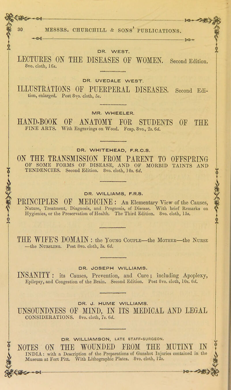 &t 30 MESSRS. CHERCniLL & SONS* PUBLICATIONS. DR. WEST. LECTTIEES ON THE DISEASES OE WOMEN. Second Edition. 8vo. cloth, 16s, DR. UVEDALE WEST. ILLUSTRATIONS OF PUERPERAL DISEASES. Second Edi- tion, enlarged. Post 8vo. cloth, 5s. MR. WHEELER. HAND-BOOK OF ANATOMY FOE STUDENTS OF THE FINE ARTS. With Engravings on Wood. Fcap. 8vo., 2s. 6d. DR. WHITEHEAD, F.R.C.S. ON THE TEANSMISSION FROM PARENT TO OFFSPRINO OF SOME FORMS OF DISEASE, AND OF MORBID TAINTS AND (I TENDENCIES. Second Edition. 8vo. cloth, 1 Os. 6d. DR. WILLIAMS, F.R.S. PRINCIPLES OF MEDICINE : An Elementaiy View of the Causes, Nature, Treatment, Diagnosis, and Prognosis, of Disease. With brief Remarks on Hygienics, or the Preservation of Health. The Third Edition. 8vo. cloth, ISs. THE WIFE’S DOMAIN : the Young Couple—the Mother—the Nurse —the Nursling. Post 8vo. cloth, 3s. 6i. DR. JOSEPH WILLIAMS, INSANITY: its Causes, Prevention, and Cure; including Apoplexy, Epilepsy, and Congestion of the Brain. Second Edition. Post 8vo. cloth, 10s. 6d, DR. J. HUME WILLIAMS. UNSOUNDNESS OF MIND, IN ITS MEDICAL AND LEGAL CONSIDERATIONS. 8vo. cloth, 7s. 6d. DR. WILLIAMSON, LATE STAFF-SURGEON. NOTES INDIA Museum at Fort Pitt. ON THE WOUNDED FROM THE MUTINY IN with a Description of the Preparations of Gunshot Injuries contained in the “ With Lithographic Plates. 8vo. cloth, 12s. pa-^5^