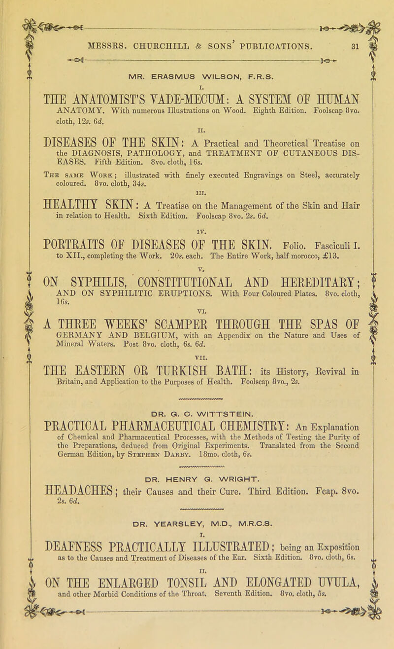 -3^ MR. ERASMUS WILSON, F.R.S. THE ANATOMIST’S YADE-MECHM: A SYSTEM OE HUMAN ANATOMY. With numerous Illustrations on Wood. Eighth Edition. Foolscap 8vo. cloth, 12s. 6rf. II. DISEASES OF THE SKIN; A Practical and Theoretical Treatise on the DIAGNOSIS, PATHOLOGY, and TREATMENT OF CUTANEOUS DIS- EASES. Fifth Edition. 8 vo. cloth, 16s. The same Work ; illustrated with finely executed Engravings on Steel, accurately coloured. 8vo. cloth, 34s. III. HEALTHY SKIN: A Treatise on the Management of the Skin and Hair in relation to Health. Sixth Edition. Foolscap 8vo. 2s. Qd. IV. PORTRAITS OF DISEASES OF THE SKIN. Folio, Fasciculi I. to XII., completing the Work. 20s. each. The Entire Work, half morocco, £13. V. ON SYPHILIS, CONSTITUTIONAL AND HEREDITARY; AND ON SYPHILITIC ERUPTIONS. With Four Coloured Plates. 8to. cloth, 16s. VI. A THREE WEEKS’ SCAMPER THROUGH THE SPAS OF GERMANY AND BELGIUM, with an Appendix on the Nature and Uses of Mineral Waters. Post 8vo. cloth, 6s. 6rf. VII. THE EASTERN OR TURKISH BATH: its History, Eevival in Britain, and Application to the Purposes of Health. Foolscap 8vo., 2s. DR. Q. C. WITTSTEIN. PRACTICAL PHARMACEUTICAL CHEMISTRY: An Explanation of Chemical and Pharmaceutical Processes, with the Methods of Testing the Purity of the Preparations, deduced from Original Experiments. Translated from the Second German Edition, by Stephen Darby. 18mo. cloth, 6s. DR. HENRY Q. WRIGHT. HEADACHES j their Causes and their Cure. Third Edition, Fcap. 8vo. 2s. Qd. DR. YEARSLEY, M.D., M.R.C.S, I, DEAENESS PRACTICALLY ILLUSTRATED ; being an Exposition as to the Causes and Treatment of Diseases of the Ear, Sixth. Edition. 8vo. cloth, 6s. II. i CN THE ENLARGED TCNSIL AND ELCNGATED UTULA, « and other Morbid Conditions of tho Throat. Seventh Edition. 8vo. cloth, 6s. d