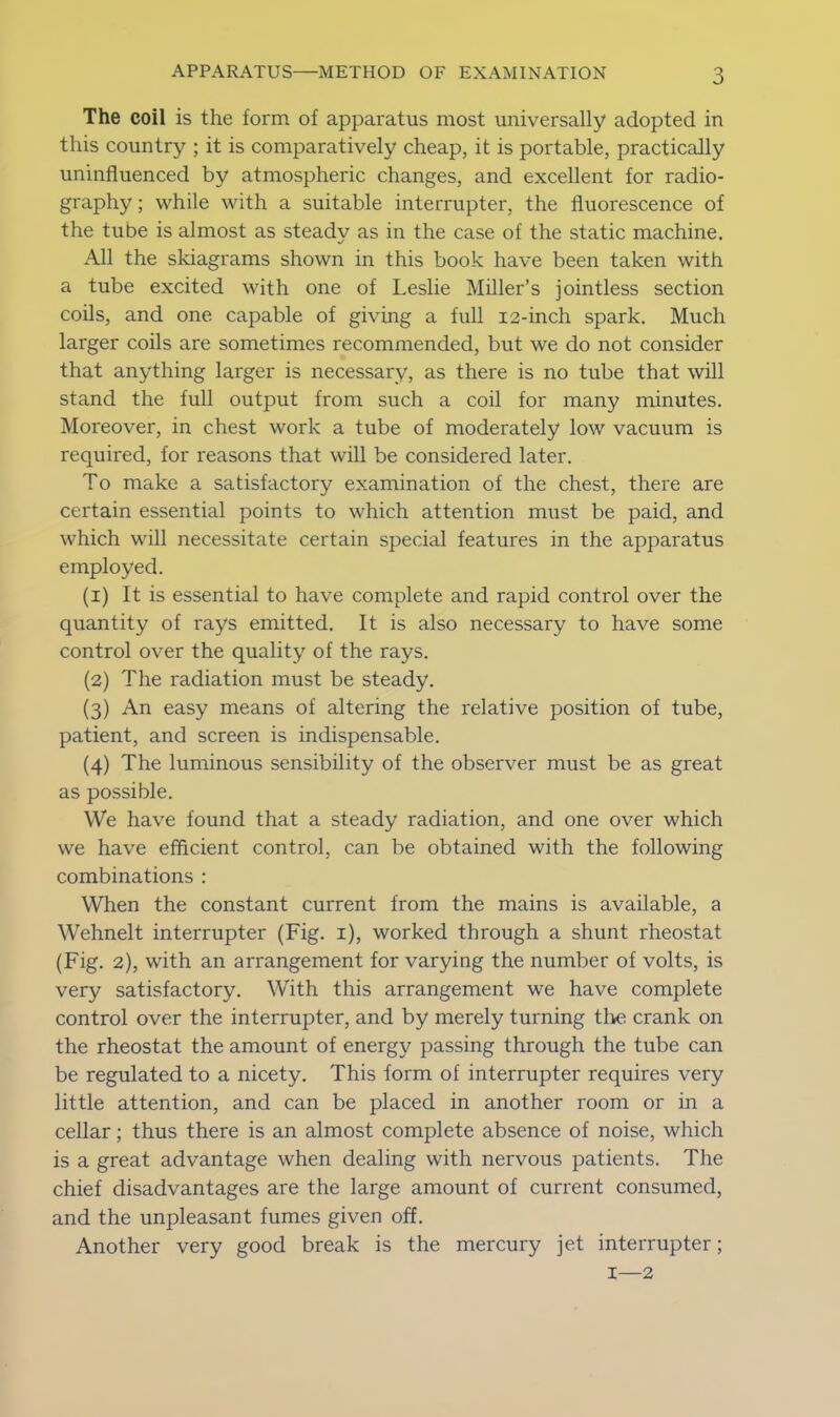 The coil is the form of apparatus most universally adopted in this country ; it is comparatively cheap, it is portable, practically uninfluenced by atmospheric changes, and excellent for radio- graphy ; while with a suitable interrupter, the fluorescence of the tube is almost as steady as in the case of the static machine. All the skiagrams shown in this book have been taken with a tube excited with one of Leslie Miller’s jointless section coils, and one capable of giving a full 12-inch spark. Much larger coils are sometimes recommended, but we do not consider that anything larger is necessary, as there is no tube that will stand the full output from such a coil for many minutes. Moreover, in chest work a tube of moderately low vacuum is required, for reasons that will be considered later. To make a satisfactory examination of the chest, there are certain essential points to which attention must be paid, and which will necessitate certain special features in the apparatus employed. (1) It is essential to have complete and rapid control over the quantity of rays emitted. It is also necessary to have some control over the quality of the rays. (2) The radiation must be steady. (3) An easy means of altering the relative position of tube, patient, and screen is indispensable. (4) The luminous sensibility of the observer must be as great as possible. We have found that a steady radiation, and one over which we have efficient control, can be obtained with the following combinations : When the constant current from the mains is available, a Wehnelt interrupter (Fig. 1), worked through a shunt rheostat (Fig. 2), with an arrangement for varying the number of volts, is very satisfactory. With this arrangement we have complete control over the interrupter, and by merely turning the crank on the rheostat the amount of energy passing through the tube can be regulated to a nicety. This form of interrupter requires very little attention, and can be placed in another room or in a cellar; thus there is an almost complete absence of noise, which is a great advantage when dealing with nervous patients. The chief disadvantages are the large amount of current consumed, and the unpleasant fumes given off. Another very good break is the mercury jet interrupter; 1—2