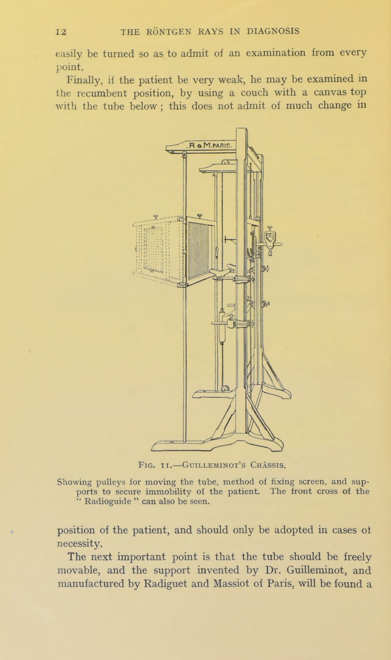 easily be turned so as to admit of an examination from every point. Finally, if the patient be very weak, he may be examined in the recumbent position, by using a couch with a canvas top with the tube below ; this does not admit of much change in Fig. ii.—Guilleminot’s Chassis, Showing pulleys for moving the tube, method of fixing screen, and sup- ports to secure immobility of the patient. The front cross of the “ Radioguide ” can also be seen. position of the patient, and should only be adopted in cases of necessity. The next important point is that the tube should be freely movable, and the support invented by Dr. Guilleminot, and manufactured by Radiguet and Massiot of Paris, will be found a