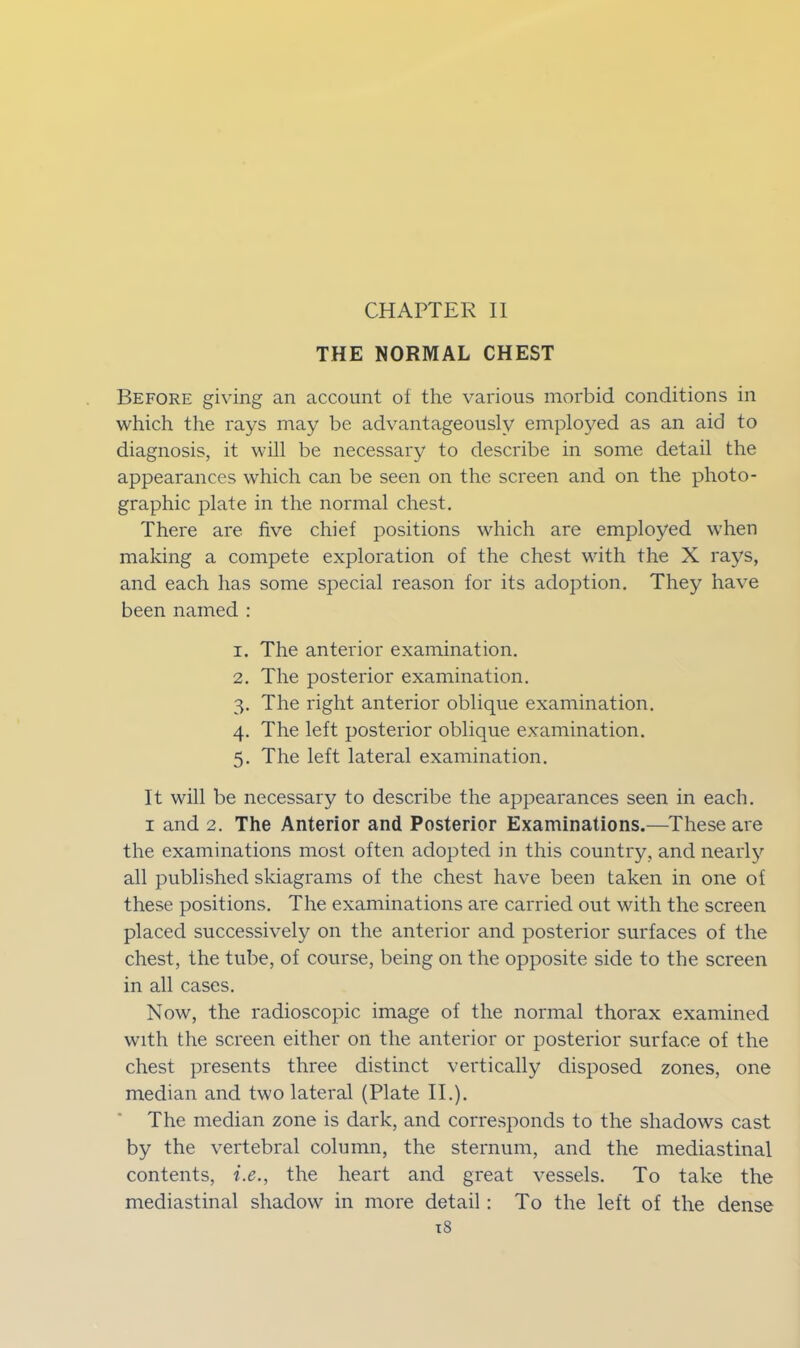 CHAPTER II THE NORMAL CHEST Before giving an account of the various morbid conditions in which the rays may be advantageously employed as an aid to diagnosis, it will be necessary to describe in some detail the appearances which can be seen on the screen and on the photo- graphic plate in the normal chest. There are five chief positions which are employed when making a compete exploration of the chest with the X rays, and each has some special reason for its adoption. They have been named : 1. The anterior examination. 2. The posterior examination. 3. The right anterior oblique examination. 4. The left posterior oblique examination. 5. The left lateral examination. It will be necessary to describe the appearances seen in each. 1 and 2. The Anterior and Posterior Examinations.—These are the examinations most often adopted in this country, and nearly all published skiagrams of the chest have been taken in one of these positions. The examinations are carried out with the screen placed successively on the anterior and posterior surfaces of the chest, the tube, of course, being on the opposite side to the screen in all cases. Now, the radioscopic image of the normal thorax examined with the screen either on the anterior or posterior surface of the chest presents three distinct vertically disposed zones, one median and two lateral (Plate II.). The median zone is dark, and corresponds to the shadows cast by the vertebral column, the sternum, and the mediastinal contents, i.e., the heart and great vessels. To take the mediastinal shadow in more detail: To the left of the dense