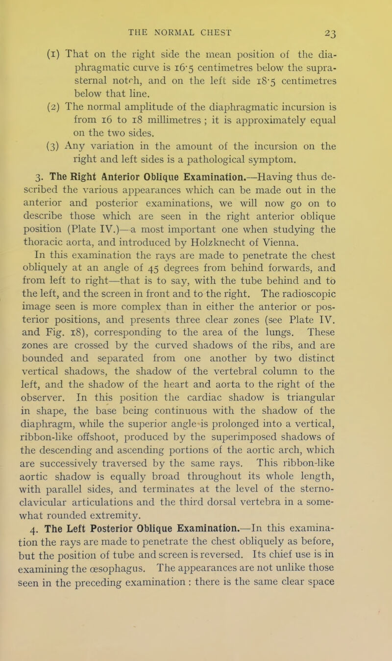 (1) That on the right side the mean position of the dia- phragmatic curve is 16*5 centimetres below the supra- sternal notrh, and on the left side i8’5 centimetres below that line. (2) The normal amplitude of the diaphragmatic incursion is from 16 to 18 millimetres ; it is approximately equal on the two sides. (3) Any variation in the amount of the incursion on the right and left sides is a pathological symptom. 3. The Right Anterior Oblique Examination.—Having thus de- scribed the various appearances which can be made out in the anterior and posterior examinations, we will now go on to describe those which are seen in the right anterior oblique position (Plate IV.)—a most important one when studying the thoracic aorta, and introduced by Holzknecht of Vienna. In this examination the rays are made to penetrate the chest obliquely at an angle of 45 degrees from behind forwards, and from left to right—that is to say, with the tube behind and to the left, and the screen in front and to the right. The radioscopic image seen is more complex than in either the anterior or pos- terior positions, and presents three clear zones (see Plate IV. and Fig. 18), corresponding to the area of the lungs. These zones are crossed by the curved shadows of the ribs, and are bounded and separated from one another by two distinct vertical shadows, the shadow of the vertebral column to the left, and the shadow of the heart and aorta to the right of the observer. In this position the cardiac shadow is triangular in shape, the base being continuous with the shadow of the diaphragm, while the superior angle is prolonged into a vertical, ribbon-like offshoot, produced by the superimposed shadows of the descending and ascending portions of the aortic arch, which are successively traversed by the same rays. This ribbon-like aortic shadow is equally broad throughout its whole length, with parallel sides, and terminates at the level of the sterno- clavicular articulations and the third dorsal vertebra in a some- what rounded extremity. 4. The Left Posterior Oblique Examination.—In this examina- tion the rays are made to penetrate the chest obliquely as before, but the position of tube and screen is reversed. Its chief use is in examining the oesophagus. The appearances are not unlike those seen in the preceding examination : there is the same clear space