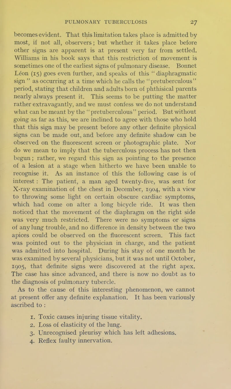 becomes evident. That this limitation takes place is admitted by most, if not all, observers; but whether it takes place before other signs are apparent is at present very far from settled. Williams in his book says that this restriction of movement is sometimes one of the earliest signs of pulmonary disease. Bonnet Leon (15) goes even further, and speaks of this “diaphragmatic sign ” as occurring at a time which he calls the “pretuberculous” period, stating that children and adults born of phthisical parents nearly always present it. This seems to be putting the matter rather extravagantly, and we must confess we do not understand what can be meant by the “ pretuberculous’’ period. But without going as far as this, we are inclined to agree with those who hold that this sign may be present before any other definite physical signs can be made out, and before any definite shadow can be observed on the fluorescent screen or photographic plate. Nor do we mean to imply that the tuberculous process has not then begun; rather, we regard this sign as pointing to the presence of a lesion at a stage when hitherto we have been unable to recognise it. As an instance of this the following case is of interest : The patient, a man aged twenty-five, was sent for X-ray examination of the chest in December, 1904, with a view to throwing some light on certain obscure cardiac symptoms, which had come on after a long bicycle ride. It was then noticed that the movement of the diaphragm on the right side was very much restricted. There were no symptoms or signs of any lung trouble, and no difference in density between the two apices could be observed on the fluorescent screen. This fact was pointed out to the physician in charge, and the patient was admitted into hospital. During his stay of one month he was examined by several physicians, but it was not until October, 1905, that definite signs were discovered at the right apex. The case has since advanced, and there is now no doubt as to the diagnosis of pulmonary tubercle. As to the cause of this interesting phenomenon, we cannot at present offer any definite explanation. It has been variously ascribed to : 1. Toxic causes injuring tissue vitality. 2. Loss of elasticity of the lung. 3. Unrecognised pleurisy which has left adhesions. 4. Reflex faulty innervation.