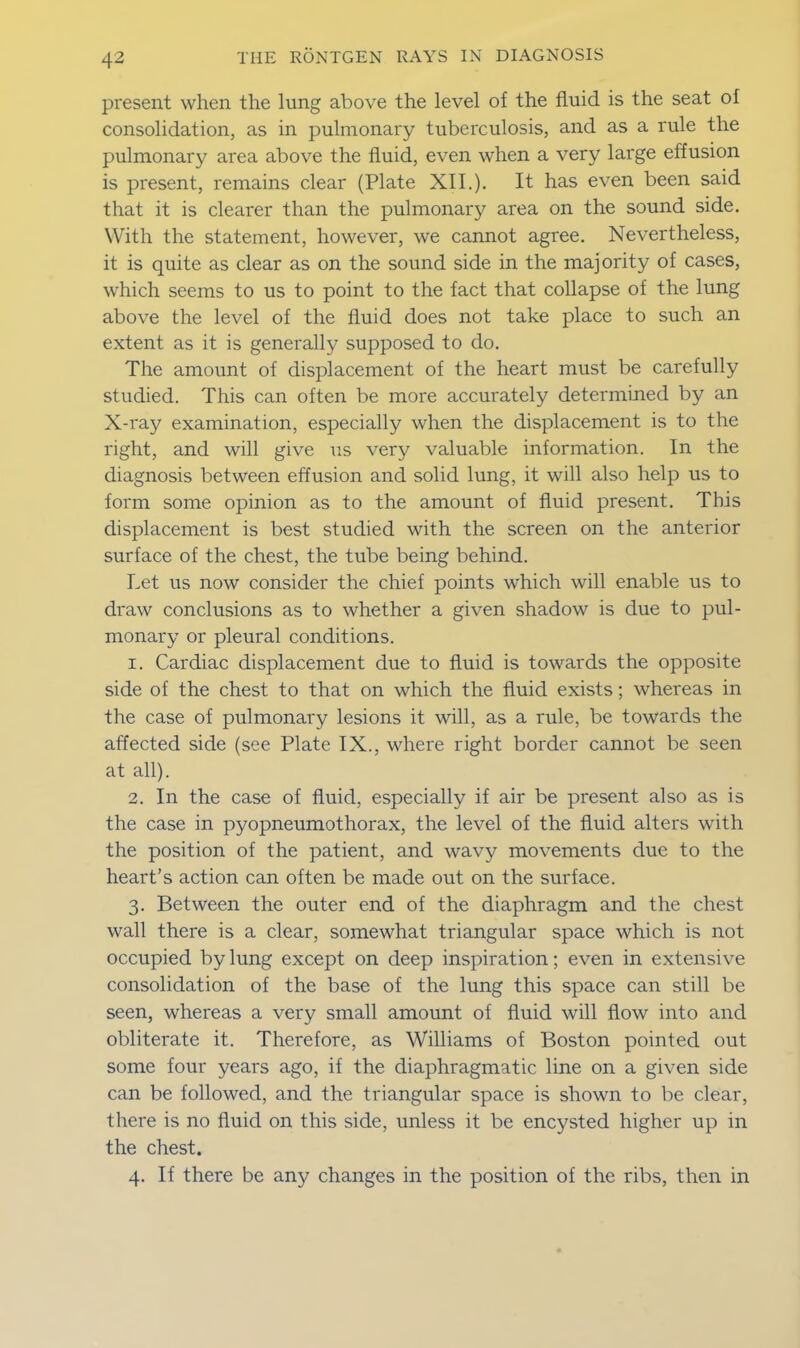 present when the lung above the level of the fluid is the seat of consolidation, as in pulmonary tuberculosis, and as a rule the pulmonary area above the fluid, even when a very large effusion is present, remains clear (Plate XII.). It has even been said that it is clearer than the pulmonary area on the sound side. With the statement, however, we cannot agree. Nevertheless, it is quite as clear as on the sound side in the majority of cases, which seems to us to point to the fact that collapse of the lung above the level of the fluid does not take place to such an extent as it is generally supposed to do. The amount of displacement of the heart must be carefully studied. This can often be more accurately determined by an X-ray examination, especially when the displacement is to the right, and will give us very valuable information. In the diagnosis between effusion and solid lung, it will also help us to form some opinion as to the amount of fluid present. This displacement is best studied with the screen on the anterior surface of the chest, the tube being behind. Let us now consider the chief points which will enable us to draw conclusions as to whether a given shadow is due to pul- monary or pleural conditions. 1. Cardiac displacement due to fluid is towards the opposite side of the chest to that on which the fluid exists; whereas in the case of pulmonary lesions it will, as a rule, be towards the affected side (see Plate IX., where right border cannot be seen at all). 2. In the case of fluid, especially if air be present also as is the case in pyopneumothorax, the level of the fluid alters with the position of the patient, and wavy movements due to the heart’s action can often be made out on the surface. 3. Between the outer end of the diaphragm and the chest wall there is a clear, somewhat triangular space which is not occupied by lung except on deep inspiration; even in extensive consolidation of the base of the lung this space can still be seen, whereas a very small amount of fluid will flow into and obliterate it. Therefore, as Williams of Boston pointed out some four years ago, if the diaphragmatic line on a given side can be followed, and the triangular space is shown to be clear, there is no fluid on this side, unless it be encysted higher up in the chest. 4. If there be any changes in the position of the ribs, then in