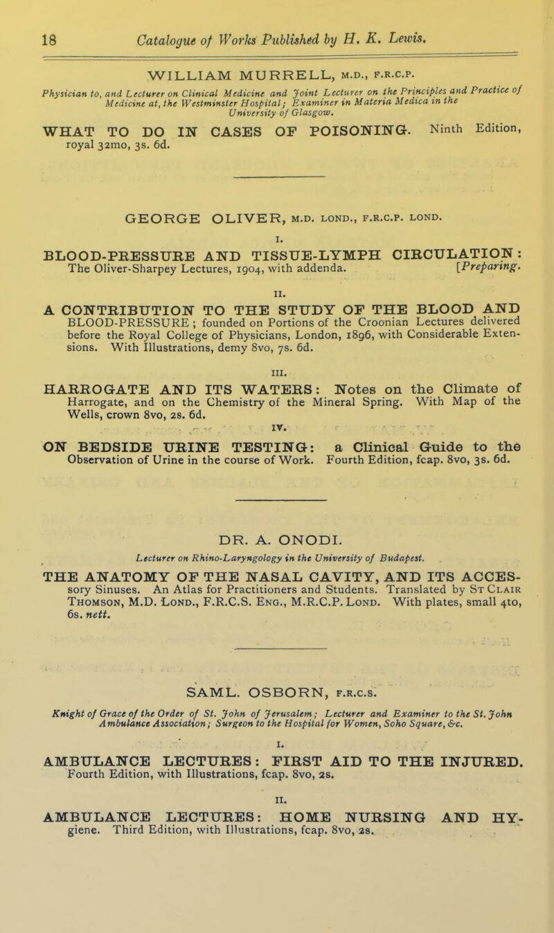 WILLIAM MURRELL, m.d., f.r.c.p. Physician to, and Lecturer on Clinical Medicine and Joint Lecturer on the Principles and Practice of Medicine at, the Westminster Hospital; Examiner in Materia Medica m the University of Glasgow. WHAT TO DO IN CASES OF POISONING. Ninth Edition, royal 32mo, 3s. 6d. GEORGE OLIVER, M.D. LOND., F.R.C.P. LOND. I. BLOOD-PRESSURE AND TISSUE-LYMPH CIRCULATION : The Oliver-Sharpey Lectures, 1904, with addenda. [Preparing. 11. A CONTRIBUTION TO THE STUDY OF THE BLOOD AND BLOOD-PRESSURE ; founded on Portions of the Croonian Lectures delivered before the Royal College of Physicians, London, 1896, with Considerable Exten- sions. With Illustrations, demy 8vo, 7s. 6d. hi. HARROGATE AND ITS WATERS: Notes on the Climate of Harrogate, and on the Chemistry of the Mineral Spring. With Map of the Wells, crown 8vo, 2s. 6d. ■ -- iv. ON BEDSIDE URINE TESTING: a Clinical Guide to the Observation of Urine in the course of Work. Fourth Edition, fcap. 8vo, 3s. 6d. DR. A. ONODI. Lecturer on Rhino-Laryngology in the University of Budapest. THE ANATOMY OF THE NASAL CAVITY, AND ITS ACCES- sory Sinuses. An Atlas for Practitioners and Students. Translated by St Clair Thomson, M.D. Lond., F.R.C.S. Eng., M.R.C.P. Lond. With plates, small 4to, 6s. nett. SAML. OSBORN, f.r.c.s. Knight of Grace of the Order of St. John of Jerusalem; Lecturer and Examiner to the St. John Ambulance Association; Surgeon to the Hospital for Women, Soho Square, &c. I. AMBULANCE LECTURES : FIRST AID TO THE INJURED. Fourth Edition, with Illustrations, fcap. 8vo, 2s. 11. AMBULANCE LECTURES: HOME NURSING AND HY- giene. Third Edition, with Illustrations, fcap. 8vo, 2s.