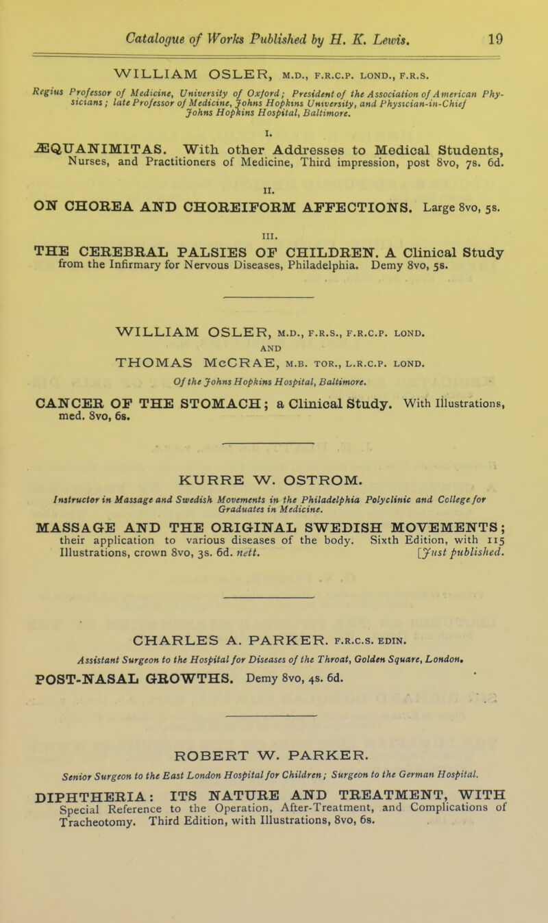 WILLIAM OSLER, m.d., f.r.c.p. lond., f.r.s. Regius Professor of Medicine, University of Oxford; President of the Association of American Phy- sicians ; late Professor of Medicine, Johns Hopkins University, and Physician-in-Chief Johns Hopkins Hospital, Baltimore. I. iEQUANIMITAS. With other Addresses to Medical Students, Nurses, and Practitioners of Medicine, Third impression, post 8vo, 7s. 6d. II. ON CHOREA AND CHOREIFORM AFFECTIONS. Large 8vo, 5s. hi. THE CEREBRAL PALSIES OF CHILDREN. A Clinical Study from the Infirmary for Nervous Diseases, Philadelphia. Demy 8vo, 5s. WILLIAM OSLER, m.d., f.r.s., f.r.c.p. lond. AND THOMAS McCRAE, m.b. tor., l.r.c.p. lond. Of the Johns Hopkins Hospital, Baltimore. CANCER OF THE STOMACH; a Clinical Study. With illustrations, med. 8vo, 6s. KURRE W. OSTROM. Instructor in Massage and Swedish Movements in the Philadelphia Polyclinic and College for Graduates in Medicine. MASSAGE AND THE ORIGINAL SWEDISH MOVEMENTS; their application to various diseases of the body. Sixth Edition, with 115 Illustrations, crown 8vo, 3s. 6d. nett. [y«s£ published. CHARLES A. PARKER, f.r.c.s. edin. Assistant Surgeon to the Hospital for Diseases of the Throat, Golden Square, London, POST-NASAL GROWTHS. Demy 8vo, 4s. 6d. ROBERT W. PARKER. Senior Surgeon to the East London Hospital for Children; Surgeon to the German Hospital. DIPHTHERIA: ITS NATURE AND TREATMENT, WITH Special Reference to the Operation, After-Treatment, and Complications of Tracheotomy. Third Edition, with Illustrations, 8vo, 6s.