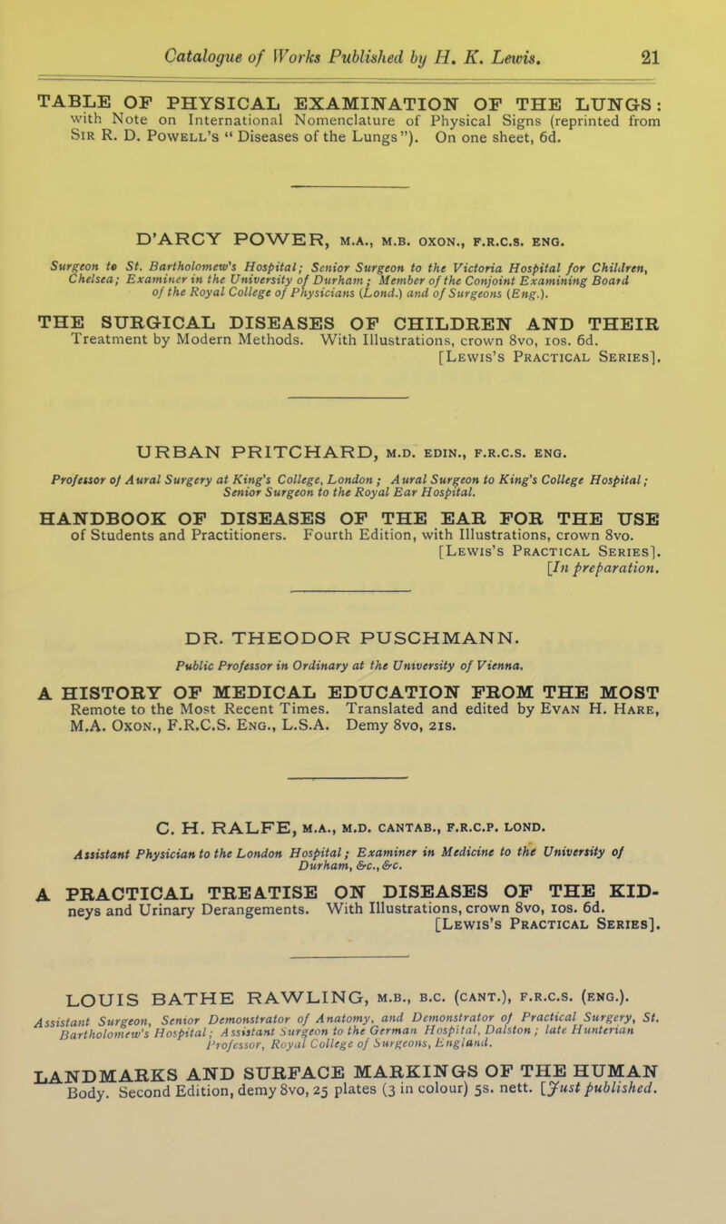 TABLE OF PHYSICAL EXAMINATION OF THE LUNGS : with Note on International Nomenclature of Physical Signs (reprinted from Sir R. D. Powell’s “ Diseases of the Lungs”). On one sheet, 6d. D’ARCY POWER, m.a., m.b. oxon., f.r.c.s. eng. Surgeon to St. Bartholomew's Hospital; Senior Surgeon to the Victoria Hospital for Children, Chelsea; Examiner in the University of Durham ; Member of the Conjoint Examining Board of the Royal College of Physicians (Lond.) and of Surgeons (Eng.). THE SURGICAL DISEASES OF CHILDREN AND THEIR Treatment by Modern Methods. With Illustrations, crown 8vo, ios. 6d. [Lewis’s Practical Series], URBAN PRITCHARD, m.d. edin., f.r.c.s. eng. Professor oj Aural Surgery at King's College, London ; Aural Surgeon to King’s College Hospital; Senior Surgeon to the Royal Ear Hospital. HANDBOOK OF DISEASES OF THE EAR FOR THE USE of Students and Practitioners. Fourth Edition, with Illustrations, crown 8vo. [Lewis’s Practical Series]. [In preparation. DR. THEODOR PUSCHMANN. Public Professor in Ordinary at the University of Vienna. A HISTORY OF MEDICAL EDUCATION FROM THE MOST Remote to the Most Recent Times. Translated and edited by Evan H. Hare, M.A. Oxon., F.R.C.S. Eng., L.S.A. Demy 8vo, 21s. C. H. RALFE, M.A., M.D. CANTAB., F.R.C.P. LOND. Assistant Physician to the London Hospital; Examiner in Medicine to the University of Durham, be., be. A PRACTICAL TREATISE ON DISEASES OF THE KID- neys and Urinary Derangements. With Illustrations, crown 8vo, ios. 6d. [Lewis’s Practical Series]. LOUIS BATHE RAWLING, m.b., b.c. (cant.), f.r.c.s. (eng.). Assistant Surgeon, Senior Demonstrator of Anatomy, and Demonstrator of Practical Surgery, St. Bartholomew's Hospital; Assistant Surgeon to the German Hospital, Dalston; late Hunterian Professor, Royal College of Surgeons, England. LANDMARKS AND SURFACE MARKINGS OF THE HUMAN Body. Second Edition, demy 8vo, 25 plates (3 in colour) 5s. nett. [Just published.