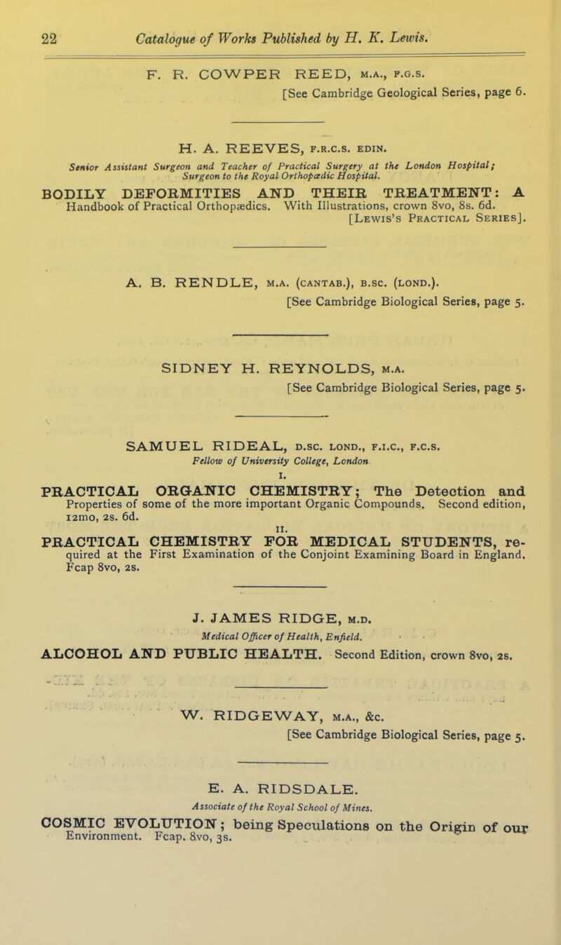 F\ R. COWPER REED, m.a., p.g.s. [See Cambridge Geological Series, page 6. H. A. REEVES, f.r.c.s. edin. Senior Assistant Surgeon and Teacher of Practical Surgery at the London Hospital; Surgeon to the Royal Orthopeedic Hospital. BODILY DEFORMITIES AND THEIR TREATMENT: A Handbook of Practical Orthopaedics. With Illustrations, crown 8vo, 8s. 6d. [Lewis’s Practical Series]. A. B. RENDLE, m.a. (cantab.), b.sc. (lond.). [See Cambridge Biological Series, page 5. SIDNEY H. REYNOLDS, m.a. [See Cambridge Biological Series, page 5. SAMUEL RIDEAL, d.sc. lond., f.i.c., f.c.s. Fellow of University College, London I. PRACTICAL ORGANIC CHEMISTRY; The Detection and Properties of some of the more important Organic Compounds. Second edition, i2mo, 2s. 6d. II. PRACTICAL CHEMISTRY FOR MEDICAL STUDENTS, re- quired at the First Examination of the Conjoint Examining Board in England. Fcap 8vo, 2s. J. JAMES RIDGE, m.d. Medical Officer of Health, Enfield. ALCOHOL AND PUBLIC HEALTH. Second Edition, crown 8vo, 2s. W. RIDGEWAY, m.a., &c. [See Cambridge Biological Series, page 5. E. A. RIDSDALE. Associate of the Royal School of Mines. COSMIC EVOLUTION; being Speculations on the Origin of our Environment. Fcap. 8vo, 3s.