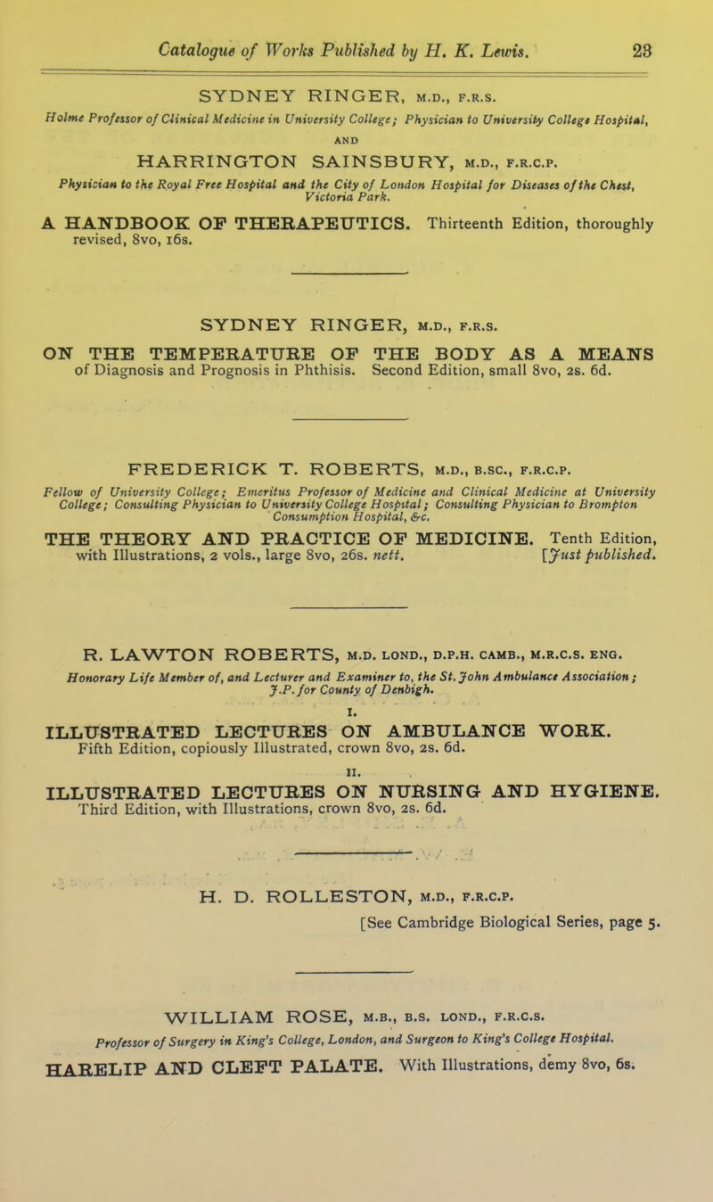 SYDNEY RINGER, m.d., f.r.s. Holme Professor of Clinical Medicine in University College; Physician to University College Hospital, AND HARRINGTON SAINS BURY, m.d., f.r.c.p. Physician to the Royal Free Hospital and the City of London Hospital for Diseases of the Chest, Victoria Park. A HANDBOOK OP THERAPEUTICS. Thirteenth Edition, thoroughly revised, 8vo, 16s. SYDNEY RINGER, m.d., f.r.s. ON THE TEMPERATURE OP THE BODY AS A MEANS of Diagnosis and Prognosis in Phthisis. Second Edition, small 8vo, 2s. 6d. FREDERICK T. ROBERTS, m.d., b.sc., f.r.c.p. Fellow of University College; Emeritus Professor of Medicine and Clinical Medicine at University College; Consulting Physician to University College Hospital; Consulting Physician to Brompton Consumption Hospital, &c. THE THEORY AND PRACTICE OP MEDICINE. Tenth Edition, with Illustrations, 2 vols., large 8vo, 26s. nett. [Just published. R. LAWTON ROBERTS, m.d. lond., d.p.h. camb., m.r.c.s. eng. Honorary Life Member of, and Lecturer and Examiner to, the St.John Ambulance Association ; J.P. for County of Denbigh. I. ILLUSTRATED LECTURES ON AMBULANCE WORK. Fifth Edition, copiously Illustrated, crown 8vo, 2S. 6d. n. ILLUSTRATED LECTURES ON NURSING AND HYGIENE. Third Edition, with Illustrations, crown 8vo, 2s. 6d. H. D. ROLLESTON, m.d., f.r.c.p. [See Cambridge Biological Series, page 5. WILLIAM ROSE, m.b., b.s. lond., f.r.c.s. Professor of Surgery in King’s College, London, and Surgeon to King’s College Hospital. HARELIP AND CLEFT PALATE. With Illustrations, demy 8vo, 6s.