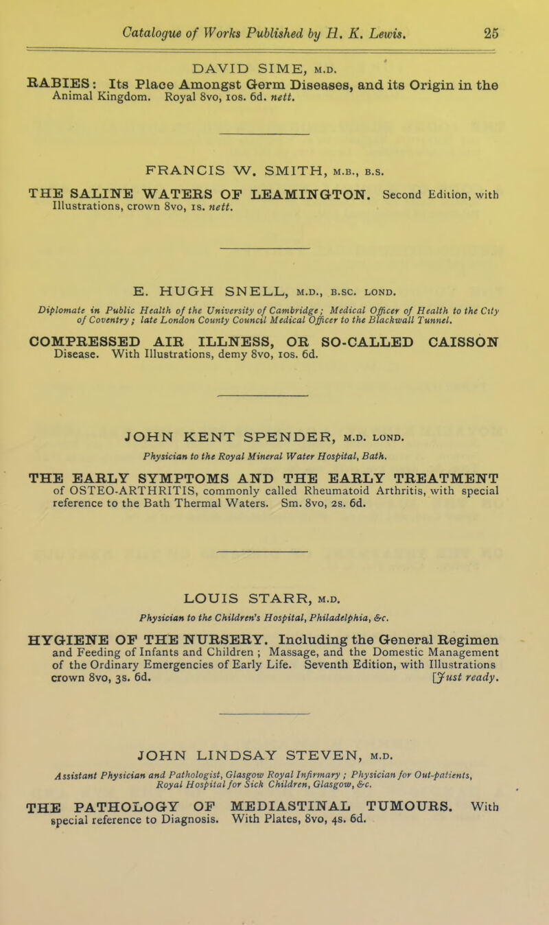 DAVID SIME, m.d. RABIES: Its Place Amongst Germ Diseases, and its Origin in the Animal Kingdom. Royal 8vo, ios. 6d. nett. FRANCIS W. SMITH, m.b., b.s. THE SALINE WATERS OP LEAMINGTON. Second Edition, with Illustrations, crown 8vo, is. nett. E. HUGH SNELL, m.d., b.sc. lond. Diplomate in Public Health of the University of Cambridge; Medical Officer of Health to the City of Coventry ; late London County Council Medical Officer to the Blackwall Tunnel. COMPRESSED AIR ILLNESS, OR SO-CALLED CAISSON Disease. With Illustrations, demy 8vo, ios. 6d. JOHN KENT SPENDER, m.d. lond. Physician to the Royal Mineral Water Hospital, Bath. THE EARLY SYMPTOMS AND THE EARLY TREATMENT of OSTEO-ARTHRITIS, commonly called Rheumatoid Arthritis, with special reference to the Bath Thermal Waters. Sm. 8vo, 2s. 6d. LOUIS STARR, m.d. Physician to the Children's Hospital, Philadelphia, &c. HYGIENE OF THE NURSERY. Including the General Regimen and Feeding of Infants and Children ; Massage, and the Domestic Management of the Ordinary Emergencies of Early Life. Seventh Edition, with Illustrations crown 8vo, 3s. 6d. \Jtist ready. JOHN LINDSAY STEVEN, m.d. Assistant Physician and Pathologist, Glasgow Royal Infirmary ; Physician for Out-patients, Royal Hospital for Sick Children, Glasgow, &c. THE PATHOLOGY OP MEDIASTINAL TUMOURS. With special reference to Diagnosis. With Plates, 8vo, 4s. 6d.