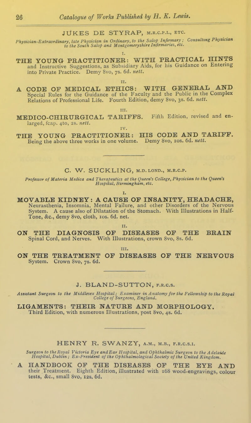 JUKES DE STYRAP, m.r.c.p.i., etc. Physician-Extraordinary, late Physician in Ordinary, to the Salop Infirmary; Consulting Physician to the South Salop and Montgomeryshire Infirmaries, etc. I. THE YOUNG PRACTITIONER: WITH PRACTICAL HINTS and Instructive Suggestions, as Subsidiary Aids, for his Guidance on Entering into Private Practice. Demy 8vo, 7s. 6d. nett. II. A CODE OF MEDICAL ETHICS: WITH GENERAL AND Special Rules for the Guidance of the Faculty and the Public in the Complex Relations of Professional Life. Fourth Edition, demy 8vo, 3s. 6d. nett. hi. MEDICO-CHIRURGICAL TARIFFS. larged, fcap. 4to, 2s. nett. IV. Fifth Edition, revised and en- THE YOUNG PRACTITIONER: HIS CODE AND TARIFF. Being the above three works in one volume. Demy 8vo, 10s. 6d. nett. C. W. SUCKLING, m.d.lond., m.r.c.p. Professor of Materia Medica and Therapeutics at the Queen's College, Physician to the Queen's Hospital, Birmingham, etc. MOVABLE KIDNEY: A CAUSE OF INSANITY, HEADACHE, Neurasthenia, Insomnia, Mental Failure, and other Disorders of the Nervous System. A cause also of Dilatation of the Stomach. With Illustrations in Half- Tone, &c., demy 8vo, cloth, 10s. 6d. net. 11. ON THE DIAGNOSIS OF DISEASES OF THE BRAIN Spinal Cord, and Nerves. With Illustrations, crown 8vo, 8s. 6d. hi. ON THE TREATMENT OF DISEASES OF THE NERVOUS System. Crown 8vo, 7s. 6d. J. BLAND-SUTTON, f.r.c.s. Assistant Surgeon to the Middlesex Hospital; Examiner in Anatomy for the Fellowship to the Royal College of Surgeons, England. LIGAMENTS: THEIR NATURE AND MORPHOLOGY. Third Edition, with numerous Illustrations, post 8vo, 4s. 6d. HENRY R. SWANZY, a.m., m.b., f.r.c.s.i. Surgeon to the Royal Victoria Eye and Ear Hospital, and Ophthalmic Surgeon to the Adelaide Hospital, Dublin ; Ex-President of the Ophthalmological Society of the United Kingdom. A HANDBOOK OF THE DISEASES OF THE EYE AND their Treatment. Eighth Edition, illustrated with 168 wood-engravings, colour tests, &c., small 8vo, 12s. 6d.