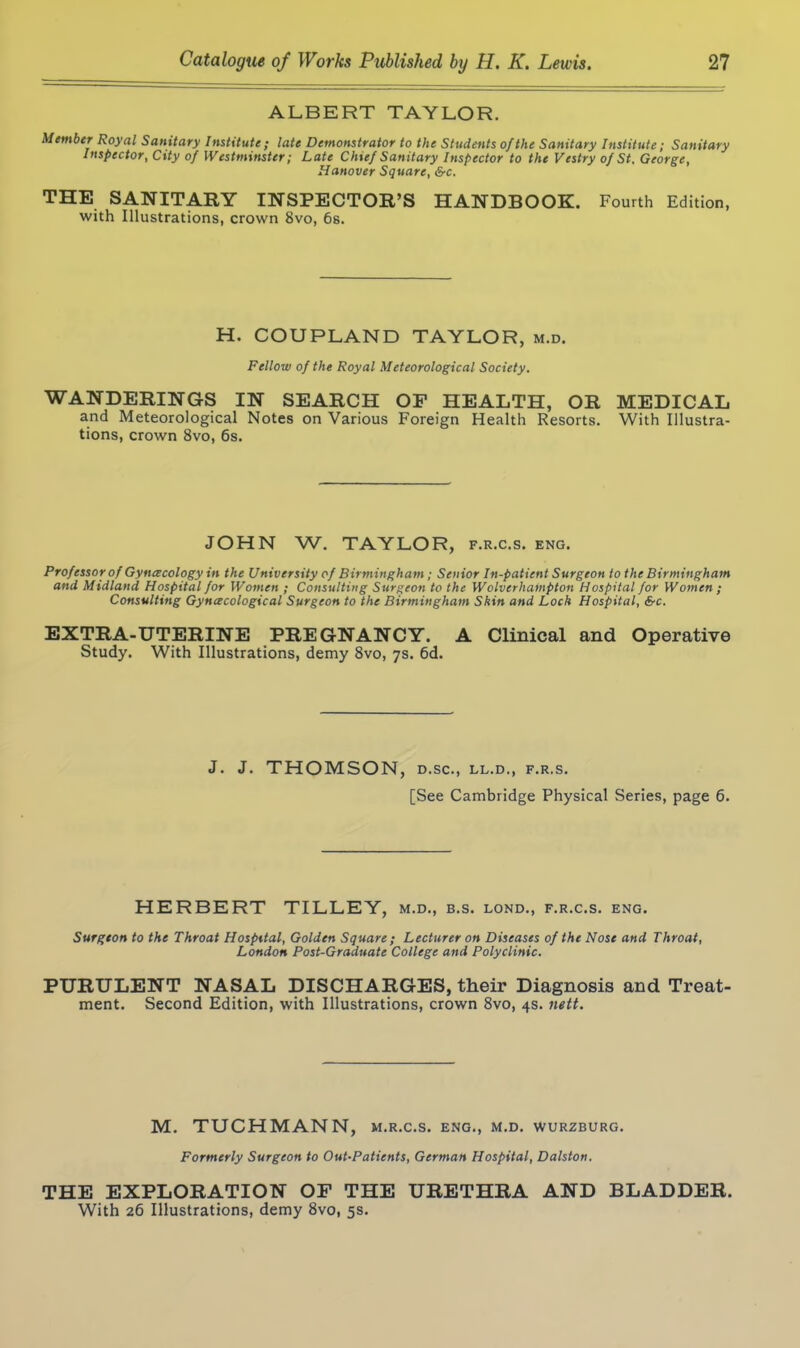ALBERT TAYLOR. Member Royal Sanitary Institute; late Demonstrator to the Students of the Sanitary Institute; Sanitary Inspector, City of Westminster; Late Chief Sanitary Inspector to the Vestry of St, George, Hanover Square, 6-c. THE SANITARY INSPECTOR’S HANDBOOK. Fourth Edition, with Illustrations, crown 8vo, 6s. H. COUPLAND TAYLOR, m.d. Fellow of the Royal Meteorological Society. WANDERINGS IN SEARCH OF HEALTH, OR MEDICAL and Meteorological Notes on Various Foreign Health Resorts. With Illustra- tions, crown 8vo, 6s. JOHN W. TAYLOR, f.r.c.s. eng. Professor of Gynecology in the University of Birmingham; Senior In-patient Surgeon to the Birmingham and Midland Hospital for Women ; Consulting Surgeon to the Wolverhampton Hospital for Women; Consulting Gynecological Surgeon to the Birmingham Skin and Lock Hospital, &c. EXTRA-UTERINE PREGNANCY. A Clinical and Operative Study. With Illustrations, demy 8vo, 7s. 6d. J. J. THOMSON, D.SC., LL.D., F.R.S, [See Cambridge Physical Series, page 6. HERBERT TILLEY, m.d., b.s. lond., f.r.c.s. eng. Surgeon to the Throat Hospital, Golden Square; Lecturer on Diseases of the Nose and Throat, London Post-Graduate College and Polyclinic. PURULENT NASAL DISCHARGES, their Diagnosis and Treat- ment. Second Edition, with Illustrations, crown 8vo, 4s. nett. M. TUCHMANN, m.r.c.s. eng., m.d. Wurzburg. Formerly Surgeon to Out-Patients, German Hospital, Dalston. THE EXPLORATION OF THE URETHRA AND BLADDER. With 26 Illustrations, demy 8vo, 5s.