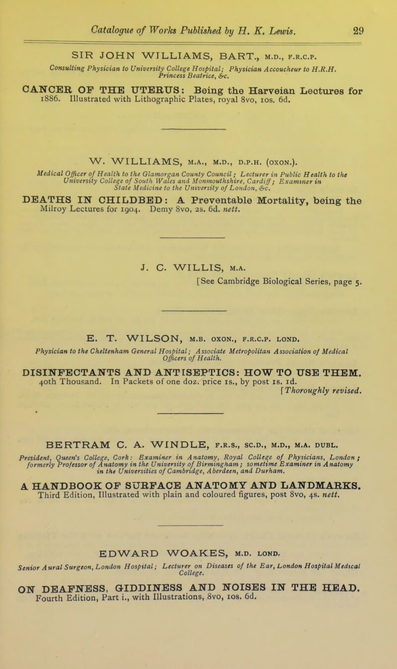 SIR JOHN WILLIAMS, BART., m.d., f.r.c.p. Consulting Physician to University College Hospital; Physician Accoucheur to H.R.H. Princess Beatrice, &c. CANCER OF THE UTERUS: Being the Harveian Lectures for 1886. Illustrated with Lithographic Plates, royal 8vo, 10s. 6d. W. WILLIAMS, M.A., M.D., D.P.H. (OXON.). Medical Officer of Health to the Glamorgan County Council; Lecturer in Public Health to the University College of South Wales and Monmouthshire, Cardiff; Examiner in State Medicine to the University of London, &c. DEATHS IN CHILDBED: A Preventable Mortality, being the Milroy Lectures for 1904. Demy 8vo, 2s. 6d. nett. J. C. WILLIS, m.a. [See Cambridge Biological Series, page 5. E. T. WILSON, m.b. oxon., f.r.c.p. lond. Physician to the Cheltenham General Hospital; Associate Metropolitan Association of Medical Officers of Health. DISINFECTANTS AND ANTISEPTICS: HOWTO USE THEM. 40th Thousand. In Packets of one doz. price is., by post is. id. [ Thoroughly revised. BERTRAM C. A. WINDLE, f.r.s., sc.d., m.d., m.a. dubl. President, Queen's College, Cork: Examiner in Anatomy, Royal College of Physicians, London; formerly Professor of Anatomy in the University of Birmingham ; sometime Examiner in Anatomy in the Universities of Cambridge, Aberdeen, and Durham. A HANDBOOK OF SURFACE ANATOMY AND LANDMARKS. Third Edition, Illustrated with plain and coloured figures, post 8vo, 4s. nett. EDWARD WOAKES, m.d. lond. Senior Aural Surgeon, London Hospital; Lecturer on Diseases of the Ear, London Hospital Medical College. ON DEAFNESS, GIDDINESS AND NOISES IN THE HEAD. Fourth Edition, Part i., with Illustrations, 8vo, 10s. 6d.