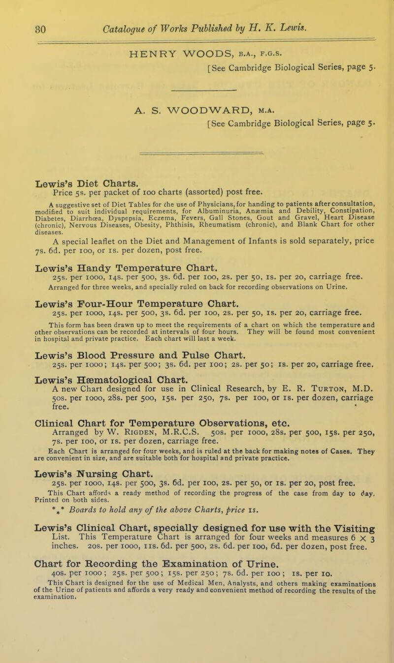 HENRY WOODS, b.a., f.g.s. [See Cambridge Biological Series, page 5. A. S. WOODWARD, m.a. [See Cambridge Biological Series, page 5. Lewis’s Diet Charts. Price 5s. per packet of 100 charts (assorted) post free. A suggestive set of Diet Tables for the use of Physicians, for handing to patients after consultation, modified to suit individual requirements, for Albuminuria, Ana:mia and Debility, Constipation, Diabetes, Diarrhoea, Dyspepsia, Eczema, Fevers, Gall Stones, Gout and Gravel, Heart Disease (chronic), Nervous Diseases, Obesity, Phthisis, Rheumatism (chronic), and Blank Chart for other diseases. A special leaflet on the Diet and Management of Infants is sold separately, price 7s. 6d. per 100, or is. per dozen, post free. Lewis’s Handy Temperature Chart. 25s. per xooo, 14s. per 500, 3s. 6d. per 100, 2s. per 50, is. per 20, carriage free. Arranged for three weeks, and specially ruled on back for recording observations on Urine. Lewis’s Four-Hour Temperature Chart. 25s. per 1000, 14s. per 500, 3s. 6d. per 100, 2s. per 50, is. per 20, carriage free. This form has been drawn up to meet the requirements of a chart on which the temperature and other observations can be recorded at intervals of four hours. They will be found most convenient in hospital and private practice. Each chart will last a week. Lewis’s Blood Pressure and Pulse Chart. 25s. per 1000; 14s. per 500; 3s. 6d. per 100; 2s. per 50; is. per 20, carriage free. Lewis’s Hsematological Chart. A new Chart designed for use in Clinical Research, by E. R. Turton, M.D. 50s. per 1000, 28s. per 500, 15s. per 250, 7s. per 100, or is. per dozen, carriage free. Clinical Chart for Temperature Observations, etc. Arranged by W. Rigden, M.R.C.S. 50s. per 1000, 28s. per 500, 15s. per 250, 7s. per 100, Or is. per dozen, carriage free. Each Chart is arranged for four weeks, and is ruled at the back for making notes of Cases. They are convenient in size, and are suitable both for hospital and private practice. Lewis’s Nursing Chart. 25s. per 1000, 14s. per 500, 3s. 6d. per 100, 2s. per 50, or is. per 20, post free. This Chart affords a ready method of recording the progress of the case from day to day, Printed on both sides. %* Boards to hold any of the above Charts, price is. Lewis’s Clinical Chart, specially designed for use with the Visiting List. This Temperature Chart is arranged for four weeks and measures 6x3 inches. 20s. per 1000, ns. 6d. per 500, 2s. 6d. per 100, 6d. per dozen, post free. Chart for Recording the Examination of Urine. 40s. per 1000 ; 25s. per 500 ; 15s. per 250; 7s. 6d. per 100 ; is. per 10. This Chart is designed for the use of Medical Men, Analysts, and others making examinations of the Urine of patients and affords a very ready and convenient method of recording the results of the examination.