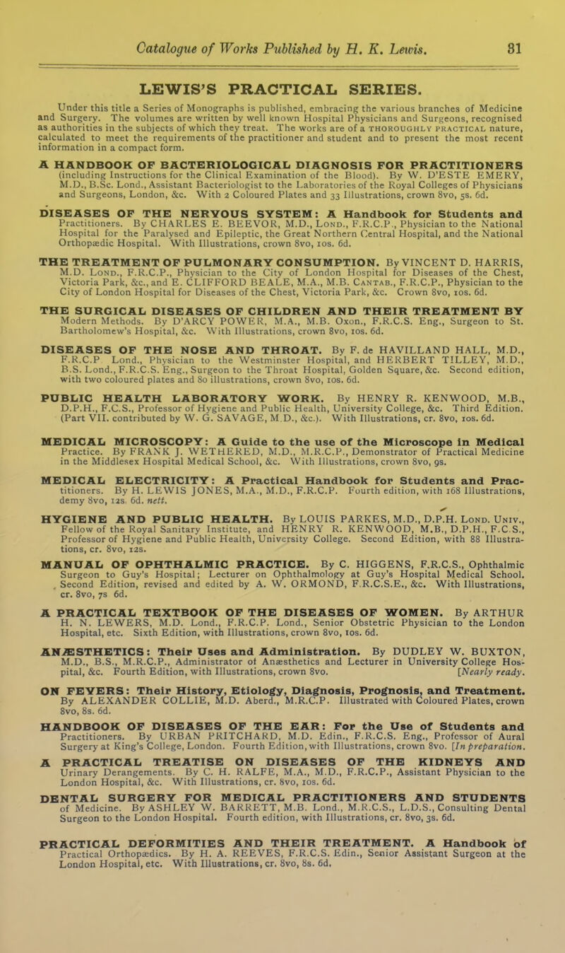 LEWIS’S PRACTICAL SERIES. Under this title a Series of Monographs is published, embracing the various branches of Medicine and Surgery. The volumes are written by well known Hospital Physicians and Surgeons, recognised as authorities in the subjects of which they treat. The works are of a thoroughly practical nature, calculated to meet the requirements of the practitioner and student and to present the most recent information in a compact form. A HANDBOOK OF BACTERIOLOGICAL DIAGNOSIS FOR PRACTITIONERS (including Instructions for the Clinical Examination of the Blood). By W. D’ESTE EMERY, M.D., B.Sc. Lond., Assistant Bacteriologist to the Laboratories of the Royal Colleges of Physicians and Surgeons, London, &c. With 2 Coloured Plates and 33 Illustrations, crown 8vo, 5s. 6d. DISEASES OF THE NERVOUS SYSTEM: A Handbook for Students and Practitioners. By CHARLES E. BEEVOR, M.D., Lond., F.R.C.P., Physician to the National Hospital for the Paralysed and Epileptic, the Great Northern Central Hospital, and the National Orthopaedic Hospital. With Illustrations, crown 8vo, 10s. 6d. THE TREATMENT OF PULMONARY CONSUMPTION. By VINCENT D. HARRIS, M.D. Lond., F.R.C.P., Physician to the City of London Hospital for Diseases of the Chest, Victoria Park, &c.,and E. CLIFFORD BEALE, M.A., M.B. Cantab., F.R.C.P., Physician to the City of London Hospital for Diseases of the Chest, Victoria Park, &c. Crown 8vo, 10s. 6d. THE SURGICAL DISEASES OF CHILDREN AND THEIR TREATMENT BY Modern Methods. By D’ARCY POWER, M.A., M.B. Oxon., F.R.C.S. Eng., Surgeon to St. Bartholomew’s Hospital, &c. With Illustrations, crown 8vo, 10s. 6d. DISEASES OF THE NOSE AND THROAT. ByF.de HAVILLAND HALL, M.D., F.R.C.P Lond., Physician to the Westminster Hospital, and HERBERT TILLEY, M.D., B.S. Lond., F.R.C.S. Eng., Surgeon to the Throat Hospital, Golden Square, &c. Second edition, with two coloured plates and 80 illustrations, crown 8vo, 10s. 6d. PUBLIC HEALTH LABORATORY WORK. By HENRY R. KENWOOD, M B., D.P.H., F.C.S., Professor of Hygiene and Public Health, University College, &c. Third Edition. (Part VII. contributed by W. G. SAVAGE, M.D., &c.). With Illustrations, cr. 8vo, 10s. 6d. MEDICAL MICROSCOPY: A Guide to the use of the Microscope in Medical Practice. By FRANK J. WETHERED, M.D., M.R.C.P., Demonstrator of Practical Medicine in the Middlesex Hospital Medical School, &c. With Illustrations, crown 8vo, gs. MEDICAL ELECTRICITY: A Practical Handbook for Students and Prac- titioners. By H. LEWIS JONES, M.A., M.D., F.R.C.P. Fourth edition, with 168 Illustrations, demy 8vo, 12s, 6d. nett. HYGIENE AND PUBLIC HEALTH. By LOUIS PARKES, M.D., D.P.H. Lond. Univ., Fellow of the Royal Sanitary Institute, and HENRY R. KENWOOD, M.B., D.P.H., F.C.S., Professor of Hygiene and Public Health, University College. Second Edition, with 88 Illustra- tions, cr. 8vo, 12s. MANUAL OF OPHTHALMIC PRACTICE. By C. HIGGENS, F.R.C.S., Ophthalmic Surgeon to Guy’s Hospital; Lecturer on Ophthalmology at Guy's Hospital Medical School. Second Edition, revised and edited by A. W. ORMOND, F.R.C.S.E., &c. With Illustrations, cr. 8vo, 7s 6d. A PRACTICAL TEXTBOOK OF THE DISEASES OF WOMEN. By ARTHUR H. N. LEWERS, M.D. Lond., F.R.C.P. Lond., Senior Obstetric Physician to the London Hospital, etc. Sixth Edition, with Illustrations, crown 8vo, 10s. 6d. ANAESTHETICS: Their Uses and Administration. By DUDLEY W. BUXTON, M.D., B.S., M.R.C.P., Administrator of Ansesthetics and Lecturer in University College Hos- pital, &c. Fourth Edition, with Illustrations, crown 8vo. [Nearly ready. ON FEVERS: Their History, Etiology, Diagnosis, Prognosis, and Treatment. By ALEXANDER COLLIE, M.D. Aberd., M.R.C.P. Illustrated with Coloured Plates, crown 8vo, 8s. 6d. HANDBOOK OF DISEASES OF THE EAR: For the Use of Students and Practitioners. By URBAN PRITCHARD, M.D. Edin., F.R.C.S. Eng., Professor of Aural Surgery at King’s College, London. Fourth Edition, with Illustrations, crown 8vo. [In preparation. A PRACTICAL TREATISE ON DISEASES OF THE KIDNEYS AND Urinary Derangements. By C. H. RALFE, M.A., M.D., F.R.C.P., Assistant Physician to the London Hospital, &c. With Illustrations, cr. 8vo, 10s. 6d. DENTAL SURGERY FOR MEDICAL PRACTITIONERS AND STUDENTS of Medicine. By ASHLEY W. BARRETT, M.B. Lond., M.R.C.S., L.D.S., Consulting Dental Surgeon to the London Hospital. Fourth edition, with Illustrations, cr. 8vo, 3s. 6d. PRACTICAL DEFORMITIES AND THEIR TREATMENT. A Handbook of Practical Orthopaedics. By H. A. REEVES, F.R.C.S. Edin., Senior Assistant Surgeon at the London Hospital, etc. With Illustrations, cr. 8vo, 8s. 6d.