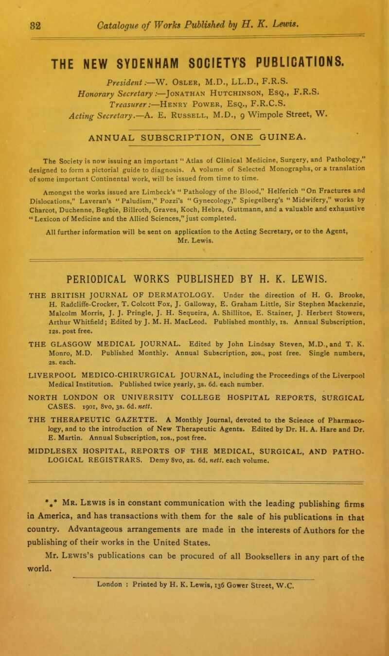 THE NEW SYDENHAM SOCIETY'S PUBLICATIONS. President;—W. Osler, M.D., LL.D., F.R.S. Honorary Secretary:—Jonathan Hutchinson, Esq., F.R.S. Treasurer:—Henry Power, Esq., F.R.C.S. Acting Secretary.—A. E. Russell, M.D., g Wimpole Street, W. ANNUAL SUBSCRIPTION, ONE GUINEA. The Society is now issuing an important “ Atlas of Clinical Medicine, Surgery, and Pathology,’ designed to form a pictorial guide to diagnosis. A volume of Selected Monographs, or a translation of some important Continental work, will be issued from time to time. Amongst the works issued are Limbeck’s “ Pathology of the Blood,” Helferich “On Fractures and Dislocations, Laveran’s “ Paludism,” Pozzi’s “ Gynecology,” Spiegelberg’s “ Midwifery,” works by Charcot, Duchenne, Begbie, Billroth, Graves, Koch, Hebra, Guttmann, and a valuable and exhaustive Lexicon of Medicine and the Allied Sciences,” just completed. All further information will be sent on application to the Acting Secretary, or to the Agent, Mr. Lewis. PERIODICAL WORKS PUBLISHED BY H. K. LEWIS. THE BRITISH JOURNAL OF DERMATOLOGY. Under the direction of H. G. Brooke, H. Radcliffe-Crocker, T. Colcott Fox, J. Galloway, E. Graham Little, Sir Stephen Mackenzie, Malcolm Morris, J. J. Pringle, J. H. Sequeira, A. Shillitoe, E. Stainer, J. Herbert Stowers, Arthur Whitfield ; Edited by J. M. H. MacLeod. Published monthly, is. Annual Subscription, 12s. post free. THE GLASGOW MEDICAL JOURNAL. Edited by John Lindsay Steven, M.D., and T. K. Monro, M.D. Published Monthly. Annual Subscription, 20s., post free. Single numbers, 2s. each. LIVERPOOL MEDICO-CHIRURGICAL JOURNAL, including the Proceedings of the Liverpool Medical Institution. Published twice yearly, 3s. 6d. each number. NORTH LONDON OR UNIVERSITY COLLEGE HOSPITAL REPORTS, SURGICAL CASES. 1901, 8vo, 3s. 6d. nett. THE THERAPEUTIC GAZETTE. A Monthly Journal, devoted to the Science of Pharmaco- logy, and to the introduction of New Therapeutic Agents. Edited by Dr. H. A. Hare and Dr. E. Martin. Annual Subscription, 10s., post free. MIDDLESEX HOSPITAL, REPORTS OF THE MEDICAL, SURGICAL, AND PATHO- LOGICAL REGISTRARS. Demy 8vo, 2s. 6d. nett, each volume. %* Mr. Lewis is in constant communication with the leading publishing firms in America, and has transactions with them for the sale of his publications in that country. Advantageous arrangements are made in the interests of Authors for the publishing of their works in the United States. Mr. Lewis’s publications can be procured of all Booksellers in any part of the world. London : Printed by H. K. Lewis, 136 Gower Street, W-C.