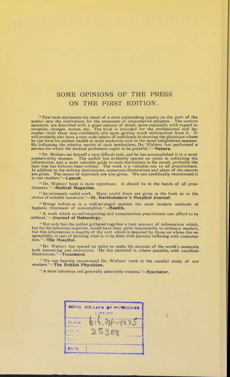 SOME OPINIONS OF THE PRESS ON THE FIRST EDITION. “This book represents the result of a most painstaking inquiry on the part of the author into the institutions for the treatment of consumptive patients. The various sanatoria are described with a great amount of detail, more especially with regard to situation, charges, access, etc. The book is intended for the professional and lay reader—both these may confidently rely upon getting much information from it. It will probably also have a very wide sphere of usefulness in showing the physician where he can have his patient healed at most moderate cost in the most enlightened manner. By indicating the relative merits of such institutions. Dr. Walters has performed a service for which the medical profession ought to be grateful.”—Nature. “ Dr. Walters set himself a very difficult task, and he has accomplished it in a most praiseworthy manner. The author has evidently spared no pains in collecting the information, and a most valuable guide to such institutions is the result, probably the best that has hitherto been written. The work is a valuable one to all practitioners. In addition to the written descriptions, numerous illustrations and plans of the resorts are given. The means of approach are also given. We can confidently recommend it to our readers.”—Lancet. “ Dr. Walters’ book is most opportune. It should be in the hands of all prac- titioners.’^—Medical Magazine. “ An extremely useful work. Many useful hints are given in the book as to the choice of suitable sanatoria.”—St. Bartholomew’s Hospital Journal. “ Brings before us in a well-arranged manner the most modern methods of hygienic treatment of consumption.”—health. “ A work which no self-respecting and conscientious practitioner can afford to be without.—-Journal of Balneology. “ Not only has the author gathered together a vast amount of information which, but for his laborious inquiries, would have been quite inaccessible to ordinary readers, but this information is exactly of the sort which is required by those on whom the re- sponsibility is cast of deciding what is to be done with persons suffering with consump- tion.”—The Hospital. “ Dr. Walters has spared no pains to make his account of the world’s sanatoria both interesting and instructive. He has enriched it, where possible, with excellent illustrations.”—Treatment. “We can heartily recommend Dr. Walters' work to the careful study of our readers.”—The British Physician. “ A most laborious and generally admirable treatise.”—Spectator. •OVA.L OOLLfrO* #» PH’WIOM.K* LI ft IT .>► r