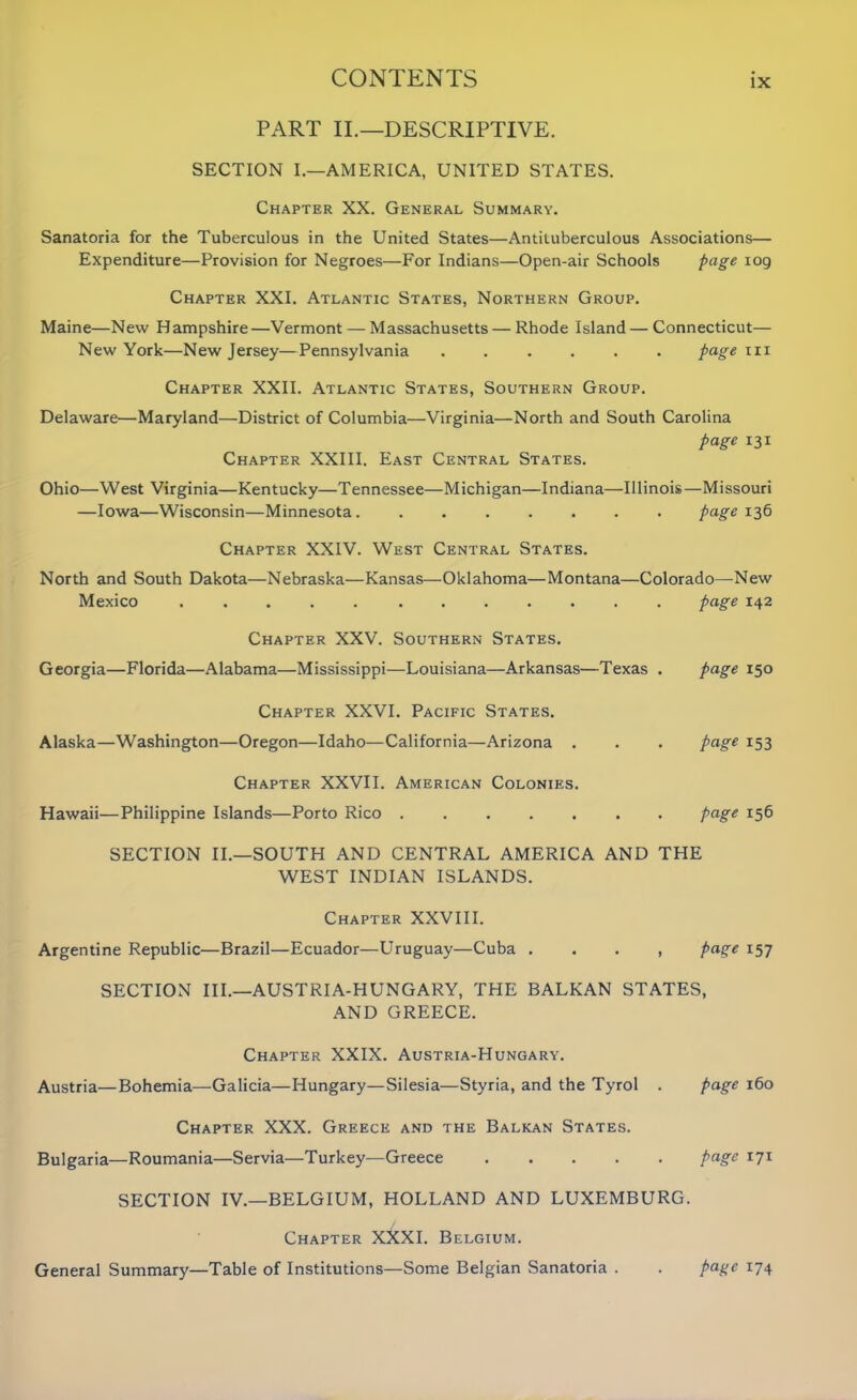 PART II.—DESCRIPTIVE. SECTION I.—AMERICA, UNITED STATES. Chapter XX. General Summary. Sanatoria for the Tuberculous in the United States—Antituberculous Associations— Expenditure—Provision for Negroes—For Indians—Open-air Schools page 109 Chapter XXI. Atlantic States, Northern Group. Maine—New Hampshire—Vermont — Massachusetts — Rhode Island — Connecticut— New York—New Jersey—Pennsylvania ...... page hi Chapter XXII. Atlantic States, Southern Group. Delaware—Maryland—District of Columbia—Virginia—North and South Carolina page 131 Chapter XXIII. East Central States. Ohio—West Virginia—Kentucky—Tennessee—Michigan—Indiana—Illinois—Missouri —Iowa—Wisconsin—Minnesota page 136 Chapter XXIV. West Central States. North and South Dakota—Nebraska—Kansas—Oklahoma—Montana—Colorado—-New Mexico page 142 Chapter XXV. Southern States. Georgia—Florida—Alabama—Mississippi—Louisiana—Arkansas—Texas . page 150 Chapter XXVI. Pacific States. Alaska—Washington—Oregon—Idaho—California—Arizona . . . page 153 Chapter XXVII. American Colonies. Hawaii—Philippine Islands—Porto Rico page 156 SECTION II.—SOUTH AND CENTRAL AMERICA AND THE WEST INDIAN ISLANDS. Chapter XXVIII. Argentine Republic—Brazil—Ecuador—Uruguay—Cuba . . . , page 157 SECTION III.—AUSTRIA-HUNGARY, THE BALKAN STATES, AND GREECE. Chapter XXIX. Austria-Hungary. Austria—Bohemia—Galicia—Hungary—Silesia—Styria, and the Tyrol . page 160 Chapter XXX. Greece and the Balkan States. Bulgaria—Roumania—Servia—Turkey—Greece ..... page 171 SECTION IV.—BELGIUM, HOLLAND AND LUXEMBURG. Chapter XXXI. Belgium. General Summary—Table of Institutions—Some Belgian Sanatoria . . page 174