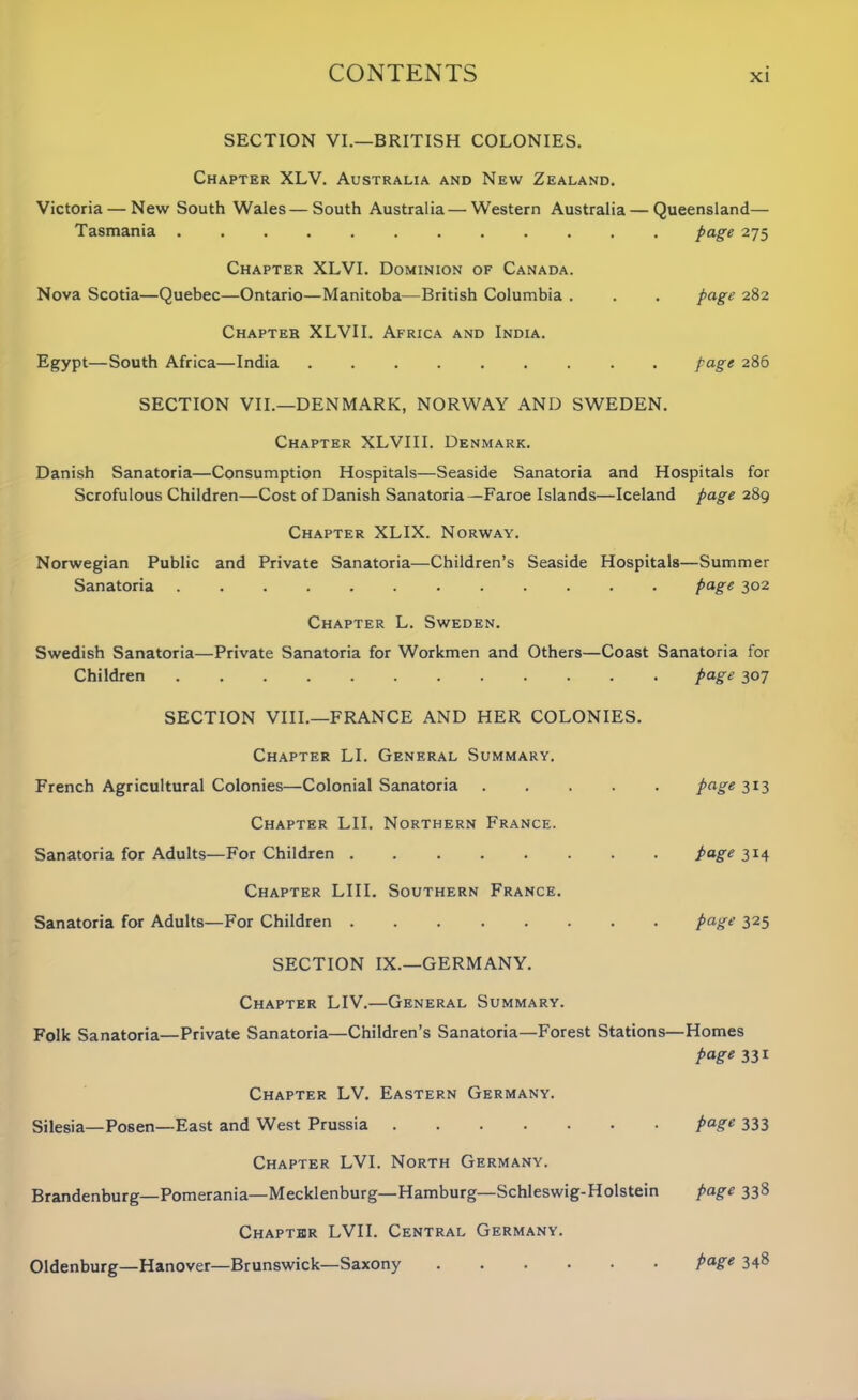 SECTION VI.—BRITISH COLONIES. Chapter XLV. Australia and New Zealand. Victoria — New South Wales—South Australia — Western Australia — Queensland— Tasmania page 275 Chapter XLVI. Dominion of Canada. Nova Scotia—Quebec—Ontario—Manitoba—British Columbia . . . page 282 Chapter XLVII. Africa and India. Egypt—South Africa—India Page 286 SECTION VII.—DENMARK, NORWAY AND SWEDEN. Chapter XLVIII. Denmark. Danish Sanatoria—Consumption Hospitals—Seaside Sanatoria and Hospitals for Scrofulous Children—Cost of Danish Sanatoria—Faroe Islands—Iceland page 289 Chapter XLIX. Norway. Norwegian Public and Private Sanatoria—Children’s Seaside Hospitals—Summer Sanatoria page 302 Chapter L. Sweden. Swedish Sanatoria—Private Sanatoria for Workmen and Others—Coast Sanatoria for Children page 307 SECTION VIII.—FRANCE AND HER COLONIES. Chapter LI. General Summary. French Agricultural Colonies—Colonial Sanatoria page 313 Chapter LII. Northern France. Sanatoria for Adults—For Children page 3x4 Chapter LIII. Southern France. Sanatoria for Adults—For Children page 325 SECTION IX.—GERMANY. Chapter LIV.—General Summary. Folk Sanatoria—Private Sanatoria—Children’s Sanatoria—Forest Stations—Homes page 331 Chapter LV. Eastern Germany. Silesia—Posen—East and West Prussia page 333 Chapter LVI. North Germany. Brandenburg—Pomerania—Mecklenburg—Hamburg—Schleswig-Holstein page 338 Chapter LVII. Central Germany. Oldenburg—Hanover—Brunswick—Saxony page 348