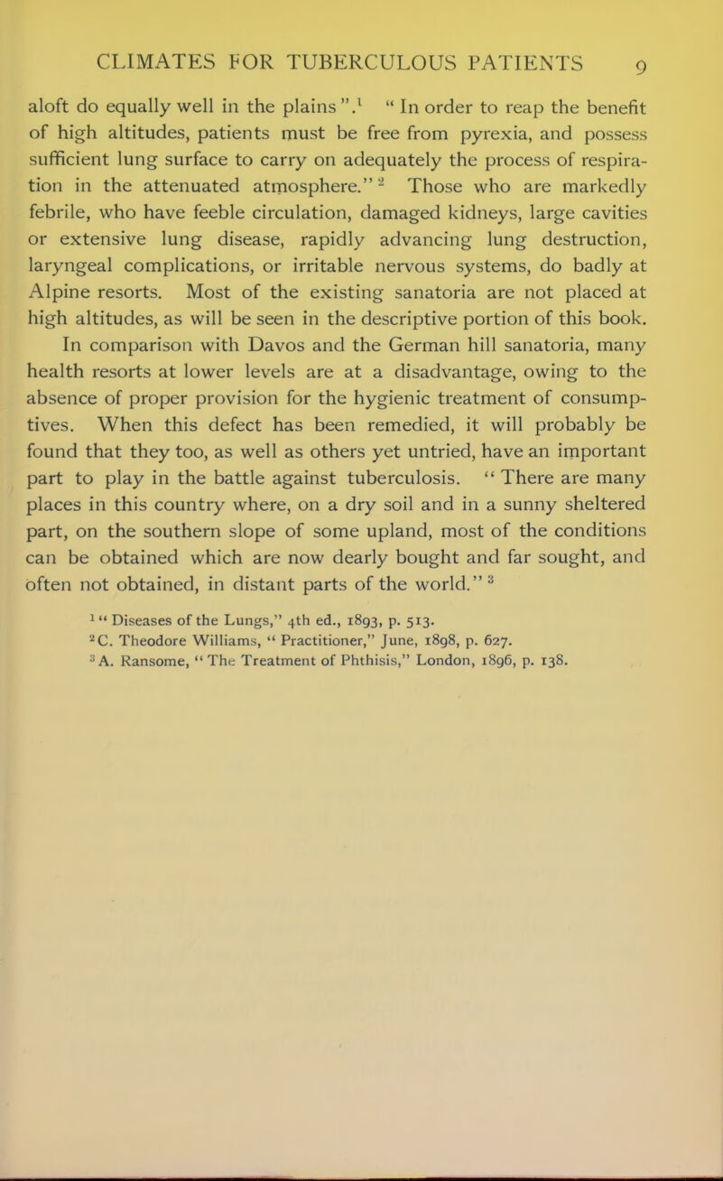 aloft do equally well in the plains ”.1 “ In order to reap the benefit of high altitudes, patients must be free from pyrexia, and possess sufficient lung surface to carry on adequately the process of respira- tion in the attenuated atmosphere.”2 Those who are markedly febrile, who have feeble circulation, damaged kidneys, large cavities or extensive lung disease, rapidly advancing lung destruction, laryngeal complications, or irritable nervous systems, do badly at Alpine resorts. Most of the existing sanatoria are not placed at high altitudes, as will be seen in the descriptive portion of this book. In comparison with Davos and the German hill sanatoria, many health resorts at lower levels are at a disadvantage, owing to the absence of proper provision for the hygienic treatment of consump- tives. When this defect has been remedied, it will probably be found that they too, as well as others yet untried, have an important part to play in the battle against tuberculosis. “ There are many places in this country where, on a dry soil and in a sunny sheltered part, on the southern slope of some upland, most of the conditions can be obtained which are now dearly bought and far sought, and often not obtained, in distant parts of the world.”3 1 “ Diseases of the Lungs,” 4th ed., 1893, p. 513. 2C. Theodore Williams, “ Practitioner,” June, i8g8, p. 627. 3 A. Ransome, “ The Treatment of Phthisis,” London, i8g6, p. 138.