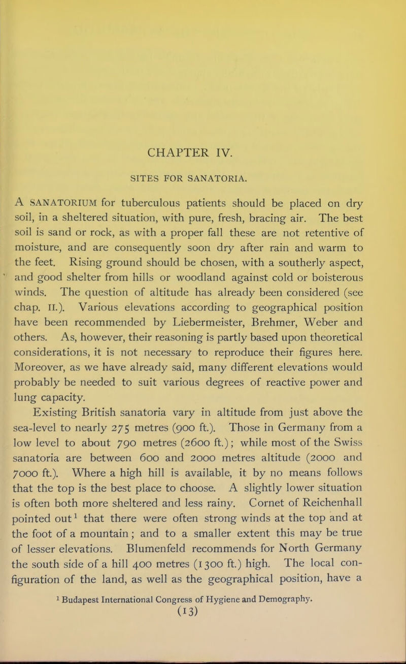 SITES FOR SANATORIA. A SANATORIUM for tuberculous patients should be placed on dry soil, in a sheltered situation, with pure, fresh, bracing air. The best soil is sand or rock, as with a proper fall these are not retentive of moisture, and are consequently soon dry after rain and warm to the feet. Rising ground should be chosen, with a southerly aspect, and good shelter from hills or woodland against cold or boisterous winds. The question of altitude has already been considered (see chap. II.). Various elevations according to geographical position have been recommended by Liebermeister, Brehmer, Weber and others. As, however, their reasoning is partly based upon theoretical considerations, it is not necessary to reproduce their figures here. Moreover, as we have already said, many different elevations would probably be needed to suit various degrees of reactive power and lung capacity. Existing British sanatoria vary in altitude from just above the sea-level to nearly 275 metres (900 ft). Those in Germany from a low level to about 790 metres (2600 ft.); while most of the Swiss sanatoria are between 600 and 2000 metres altitude (2000 and 7000 ft.). Where a high hill is available, it by no means follows that the top is the best place to choose. A slightly lower situation is often both more sheltered and less rainy. Cornet of Reichenhall pointed out1 that there were often strong winds at the top and at the foot of a mountain; and to a smaller extent this may be true of lesser elevations. Blumenfeld recommends for North Germany the south side of a hill 400 metres (1300 ft.) high. The local con- figuration of the land, as well as the geographical position, have a 1 Budapest International Congress of Hygiene and Demography.