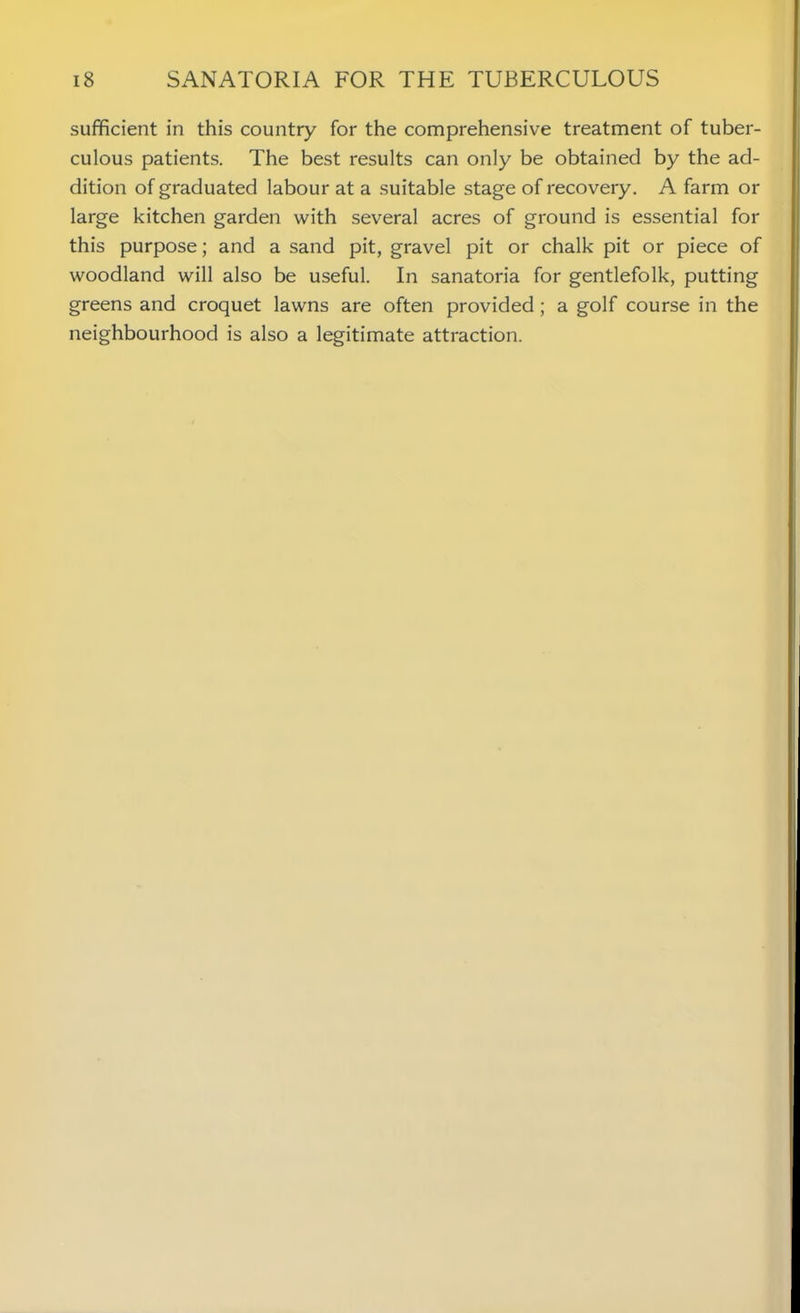 sufficient in this country for the comprehensive treatment of tuber- culous patients. The best results can only be obtained by the ad- dition of graduated labour at a suitable stage of recovery. A farm or large kitchen garden with several acres of ground is essential for this purpose; and a sand pit, gravel pit or chalk pit or piece of woodland will also be useful. In sanatoria for gentlefolk, putting greens and croquet lawns are often provided; a golf course in the neighbourhood is also a legitimate attraction.