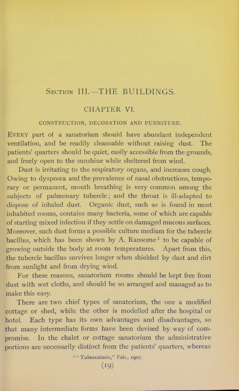 Section III.—THE BUILDINGS. CHAPTER VI. CONSTRUCTION, DECORATION AND FURNITURE. Every part of a sanatorium should have abundant independent ventilation, and be readily cleansable without raising dust. The patients’ quarters should be quiet, easily accessible from the grounds, and freely open to the sunshine while sheltered from wind. Dust is irritating to the respiratory organs, and increases cough. Owing to dyspnoea and the prevalence of nasal obstructions, tempo- rary or permanent, mouth breathing is very common among the subjects of pulmonary tubercle; and the throat is ill-adapted to dispose of inhaled dust. Organic dust, such as is found in most inhabited rooms, contains many bacteria, some of which are capable of starting mixed infection if they settle on damaged mucous surfaces. Moreover, such dust forms a possible culture medium for the tubercle bacillus, which has been shown by A. Ransome1 to be capable of growing outside the body at room temperatures. Apart from this, the tubercle bacillus survives longer when shielded by dust and dirt from sunlight and from drying wind. For these reasons, sanatorium rooms should be kept free from dust with wet cloths, and should be so arranged and managed as to make this easy. There are two chief types of sanatorium, the one a modified cottage or shed, while the other is modelled after the hospital or hotel. Each type has its own advantages and disadvantages, so that many intermediate forms have been devised by way of com- promise. In the chalet or cottage sanatorium the administrative portions are necessarily distinct from the patients’ quarters, whereas 1 “ Tuberculosis,” Feb., 1907.