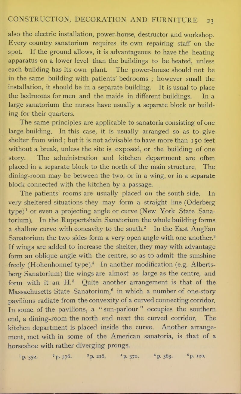 also the electric installation, power-house, destructor and workshop. Every country sanatorium requires its own repairing staff on the spot. If the ground allows, it is advantageous to have the heating apparatus on a lower level than the buildings to be heated, unless each building has its own plant. The power-house should not be in the same building with patients’ bedrooms ; however small the installation, it should be in a separate building. It is usual to place the bedrooms for men and the maids in different buildings. In a large sanatorium the nurses have usually a separate block or build- ing for their quarters. The same principles are applicable to sanatoria consisting of one large building. In this case, it is usually arranged so as to give shelter from wind ; but it is not advisable to have more than 150 feet without a break, unless the site is exposed, or the building of one story. The administration and kitchen department are often placed in a separate block to the north of the main structure. The dining-room may be between the two, or in a wing, or in a separate block connected with the kitchen by a passage. The patients’ rooms are usually placed on the south side. In very sheltered situations they may form a straight line (Oderberg type)1 or even a projecting angle or curve (New York State Sana- torium). In the Ruppertshain Sanatorium the whole building forms a shallow curve with concavity to the south.2 In the East Anglian Sanatorium the two sides form a very open angle with one another.3 If wings are added to increase the shelter, they may with advantage form an oblique angle with the centre, so as to admit the sunshine freely (Hohenhonnef type).4 In another modification (e.g. Alberts- berg Sanatorium) the wings are almost as large as the centre, and form with it an H.5 Quite another arrangement is that of the Massachusetts State Sanatorium,6 in which a number of one-story pavilions radiate from the convexity of a curved connecting corridor. In some of the pavilions, a “ sun-parlour ” occupies the southern end, a dining-room the north end next the curved corridor. The kitchen department is placed inside the curve. Another arrange- ment, met with in some of the American sanatoria, is that of a horseshoe with rather diverging prongs. ^.352. 2 p.376. 3p. 216. 4p. 370. 5P-363- 6p. 120.