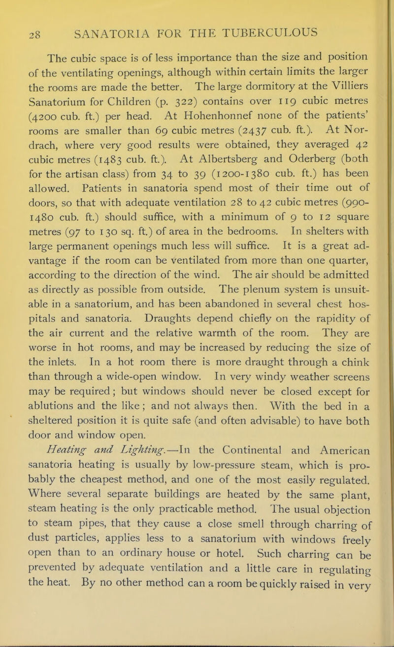 The cubic space is of less importance than the size and position of the ventilating openings, although within certain limits the larger the rooms are made the better. The large dormitory at the Villiers Sanatorium for Children (p. 322) contains over 119 cubic metres (4200 cub. ft.) per head. At Hohenhonnef none of the patients’ rooms are smaller than 69 cubic metres (2437 cub. ft.). At Nor- drach, where very good results were obtained, they averaged 42 cubic metres (1483 cub. ft.). At Albertsberg and Oderberg (both for the artisan class) from 34 to 39 (1200-1380 cub. ft.) has been allowed. Patients in sanatoria spend most of their time out of doors, so that with adequate ventilation 28 to 42 cubic metres (990- 1480 cub. ft.) should suffice, with a minimum of 9 to 12 square metres (97 to 130 sq. ft.) of area in the bedrooms. In shelters with large permanent openings much less will suffice. It is a great ad- vantage if the room can be ventilated from more than one quarter, according to the direction of the wind. The air should be admitted as directly as possible from outside. The plenum system is unsuit- able in a sanatorium, and has been abandoned in several chest hos- pitals and sanatoria. Draughts depend chiefly on the rapidity of the air current and the relative warmth of the room. They are worse in hot rooms, and may be increased by reducing the size of the inlets. In a hot room there is more draught through a chink than through a wide-open window. In very windy weather screens may be required ; but windows should never be closed except for ablutions and the like; and not always then. With the bed in a sheltered position it is quite safe (and often advisable) to have both door and window open. Heating and Lighting.—In the Continental and American sanatoria heating is usually by low-pressure steam, which is pro- bably the cheapest method, and one of the most easily regulated. Where several separate buildings are heated by the same plant, steam heating is the only practicable method. The usual objection to steam pipes, that they cause a close smell through charring of dust particles, applies less to a sanatorium with windows freely open than to an ordinary house or hotel. Such charring can be prevented by adequate ventilation and a little care in regulating the heat. By no other method can a room be quickly raised in very