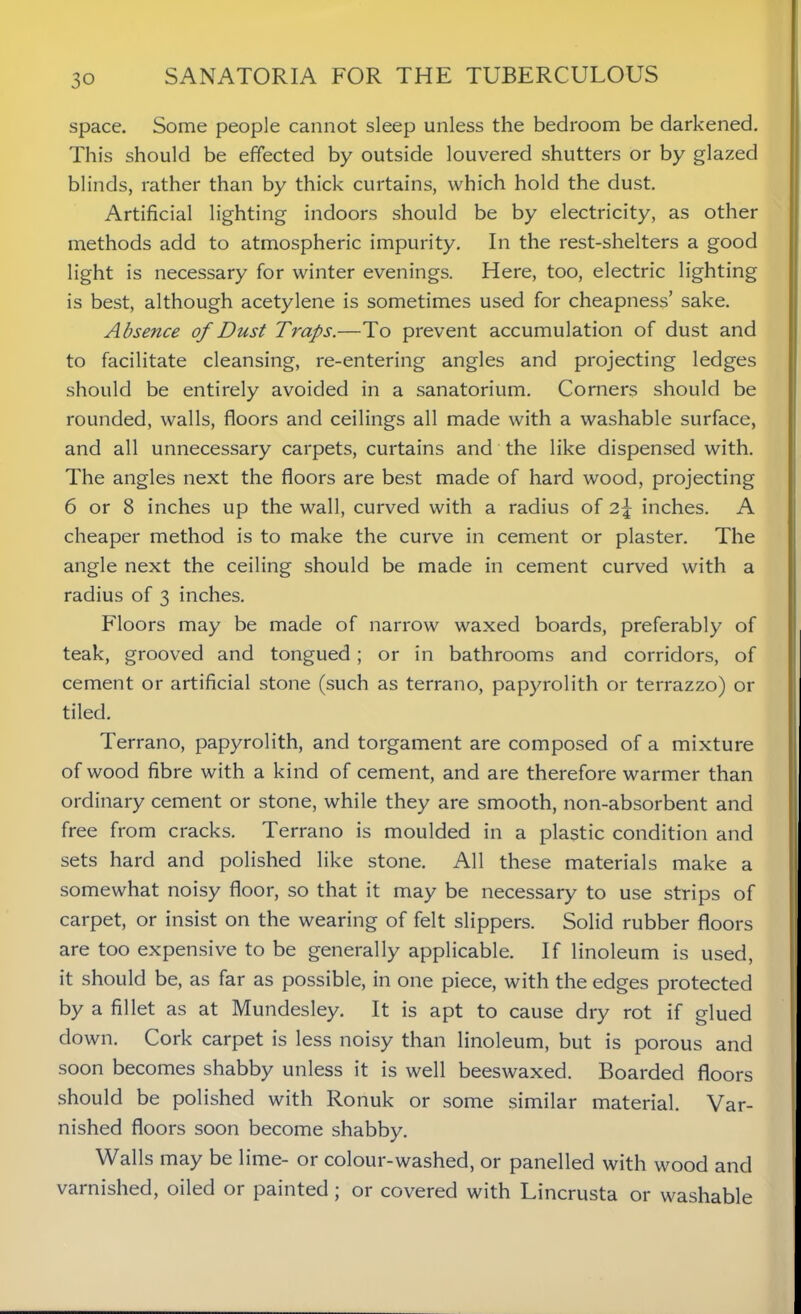 space. Some people cannot sleep unless the bedroom be darkened. This should be effected by outside louvered shutters or by glazed blinds, rather than by thick curtains, which hold the dust. Artificial lighting indoors should be by electricity, as other methods add to atmospheric impurity. In the rest-shelters a good light is necessary for winter evenings. Here, too, electric lighting is best, although acetylene is sometimes used for cheapness’ sake. Absence of Dust Traps.—To prevent accumulation of dust and to facilitate cleansing, re-entering angles and projecting ledges should be entirely avoided in a sanatorium. Corners should be rounded, walls, floors and ceilings all made with a washable surface, and all unnecessary carpets, curtains and the like dispensed with. The angles next the floors are best made of hard wood, projecting 6 or 8 inches up the wall, curved with a radius of 2\ inches. A cheaper method is to make the curve in cement or plaster. The angle next the ceiling should be made in cement curved with a radius of 3 inches. Floors may be made of narrow waxed boards, preferably of teak, grooved and tongued ; or in bathrooms and corridors, of cement or artificial stone (such as terrano, papyrolith or terrazzo) or tiled. Terrano, papyrolith, and torgament are composed of a mixture of wood fibre with a kind of cement, and are therefore warmer than ordinary cement or stone, while they are smooth, non-absorbent and free from cracks. Terrano is moulded in a plastic condition and sets hard and polished like stone. All these materials make a somewhat noisy floor, so that it may be necessary to use strips of carpet, or insist on the wearing of felt slippers. Solid rubber floors are too expensive to be generally applicable. If linoleum is used, it should be, as far as possible, in one piece, with the edges protected by a fillet as at Mundesley. It is apt to cause dry rot if glued down. Cork carpet is less noisy than linoleum, but is porous and soon becomes shabby unless it is well beeswaxed. Boarded floors should be polished with Ronuk or some similar material. Var- nished floors soon become shabby. Walls may be lime- or colour-washed, or panelled with wood and varnished, oiled or painted ; or covered with Lincrusta or washable