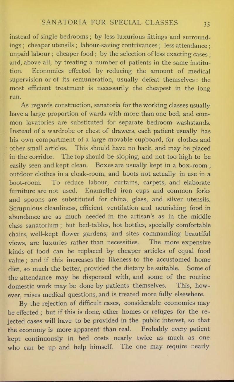 instead of single bedrooms; by less luxurious fittings and surround- ings ; cheaper utensils ; labour-saving contrivances ; less attendance ; unpaid labour ; cheaper food ; by the selection of less exacting cases ; and, above all, by treating a number of patients in the same institu- tion. Economies effected by reducing the amount of medical supervision or of its remuneration, usually defeat themselves: the most efficient treatment is necessarily the cheapest in the long run. As regards construction, sanatoria for the working classes usually have a large proportion of wards with more than one bed, and com- mon lavatories are substituted for separate bedroom washstands. Instead of a wardrobe or chest of drawers, each patient usually has his own compartment of a large movable cupboard, for clothes and other small articles. This should have no back, and may be placed in the corridor. The top should be sloping, and not too high to be easily seen and kept clean. Boxes are usually kept in a box-room ; outdoor clothes in a cloak-room, and boots not actually in use in a boot-room. To reduce labour, curtains, carpets, and elaborate furniture are not used. Enamelled iron cups and common forks and spoons are substituted for china, glass, and silver utensils. Scrupulous cleanliness, efficient ventilation and nourishing food in abundance are as much needed in the artisan’s as in the middle class sanatorium ; but bed-tables, hot bottles, specially comfortable chairs, well-kept flower gardens, and sites commanding beautiful views, are luxuries rather than necessities. The more expensive kinds of food can be replaced by cheaper articles of equal food value; and if this increases the likeness to the accustomed home diet, so much the better, provided the dietary be suitable. Some of the attendance may be dispensed with, and some of the routine domestic work may be done by patients themselves. This, how- ever, raises medical questions, and is treated more fully elsewhere. By the rejection of difficult cases, considerable economies may be effected ; but if this is done, other homes or refuges for the re- jected cases will have to be provided in the public interest, so that the economy is more apparent than real. Probably every patient kept continuously in bed costs nearly twice as much as one who can be up and help himself. The one may require nearly
