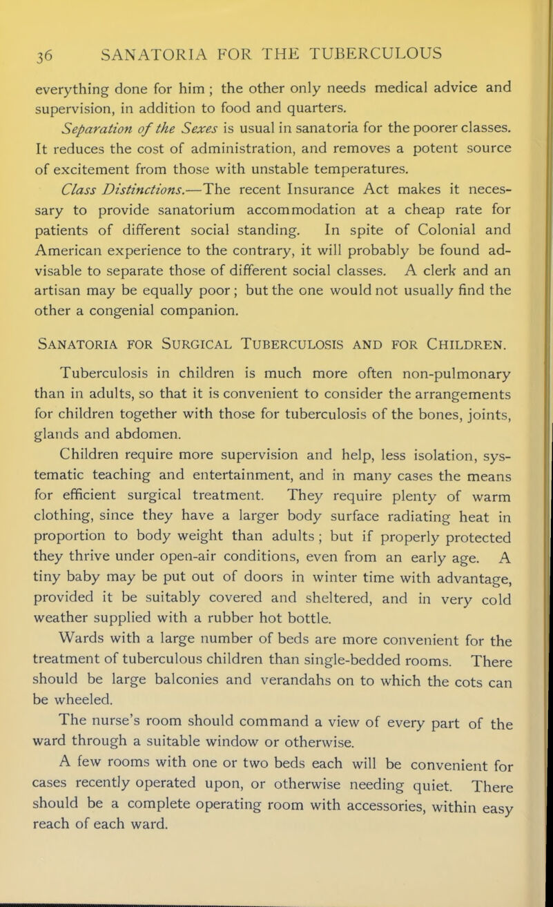everything done for him ; the other only needs medical advice and supervision, in addition to food and quarters. Separation of the Sexes is usual in sanatoria for the poorer classes. It reduces the cost of administration, and removes a potent source of excitement from those with unstable temperatures. Class Distinctions.—The recent Insurance Act makes it neces- sary to provide sanatorium accommodation at a cheap rate for patients of different social standing. In spite of Colonial and American experience to the contrary, it will probably be found ad- visable to separate those of different social classes. A clerk and an artisan may be equally poor ; but the one would not usually find the other a congenial companion. Sanatoria for Surgical Tuberculosis and for Children. Tuberculosis in children is much more often non-pulmonary than in adults, so that it is convenient to consider the arrangements for children together with those for tuberculosis of the bones, joints, glands and abdomen. Children require more supervision and help, less isolation, sys- tematic teaching and entertainment, and in many cases the means for efficient surgical treatment. They require plenty of warm clothing, since they have a larger body surface radiating heat in proportion to body weight than adults ; but if properly protected they thrive under open-air conditions, even from an early age. A tiny baby may be put out of doors in winter time with advantage, provided it be suitably covered and sheltered, and in very cold weather supplied with a rubber hot bottle. Wards with a large number of beds are more convenient for the treatment of tuberculous children than single-bedded rooms. There should be large balconies and verandahs on to which the cots can be wheeled. The nurse’s room should command a view of every part of the ward through a suitable window or otherwise. A few rooms with one or two beds each will be convenient for cases recently operated upon, or otherwise needing quiet. There should be a complete operating room with accessories, within easy reach of each ward.