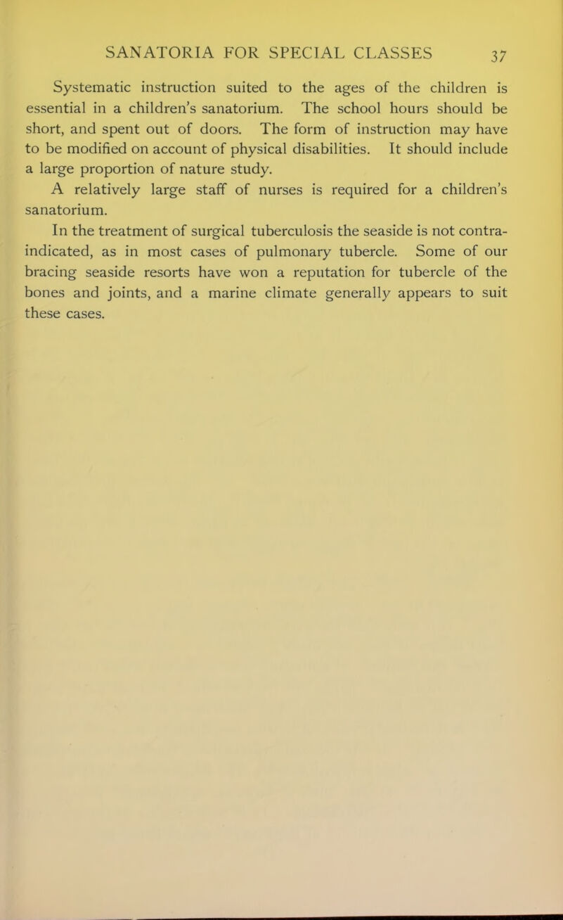 Systematic instruction suited to the ages of the children is essential in a children’s sanatorium. The school hours should be short, and spent out of doors. The form of instruction may have to be modified on account of physical disabilities. It should include a large proportion of nature study. A relatively large staff of nurses is required for a children’s sanatorium. In the treatment of surgical tuberculosis the seaside is not contra- indicated, as in most cases of pulmonary tubercle. Some of our bracing seaside resorts have won a reputation for tubercle of the bones and joints, and a marine climate generally appears to suit these cases.