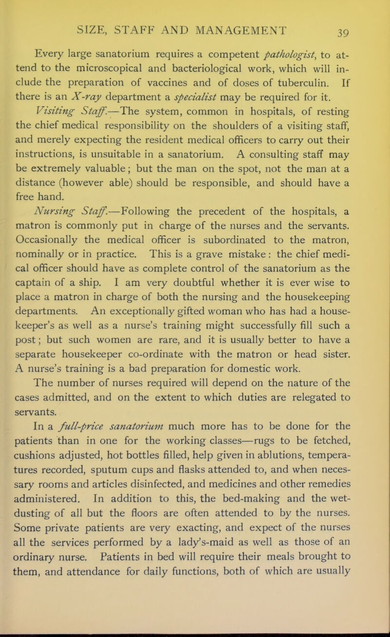 Every large sanatorium requires a competent pathologist, to at- tend to the microscopical and bacteriological work, which will in- clude the preparation of vaccines and of doses of tuberculin. If there is an X-ray department a specialist may be required for it. Visiting Staff.—The system, common in hospitals, of resting the chief medical responsibility on the shoulders of a visiting staff, and merely expecting the resident medical officers to carry out their instructions, is unsuitable in a sanatorium. A consulting staff may be extremely valuable; but the man on the spot, not the man at a distance (however able) should be responsible, and should have a free hand. Nursing Staff.—Following the precedent of the hospitals, a matron is commonly put in charge of the nurses and the servants. Occasionally the medical officer is subordinated to the matron, nominally or in practice. This is a grave mistake : the chief medi- cal officer should have as complete control of the sanatorium as the captain of a ship. I am very doubtful whether it is ever wise to place a matron in charge of both the nursing and the housekeeping departments. An exceptionally gifted woman who has had a house- keeper’s as well as a nurse’s training might successfully fill such a post; but such women are rare, and it is usually better to have a separate housekeeper co-ordinate with the matron or head sister. A nurse’s training is a bad preparation for domestic work. The number of nurses required will depend on the nature of the cases admitted, and on the extent to which duties are relegated to servants. In a full-price sanatorium much more has to be done for the patients than in one for the working classes—rugs to be fetched, cushions adjusted, hot bottles filled, help given in ablutions, tempera- tures recorded, sputum cups and flasks attended to, and when neces- sary rooms and articles disinfected, and medicines and other remedies administered. In addition to this, the bed-making and the wet- dusting of all but the floors are often attended to by the nurses. Some private patients are very exacting, and expect of the nurses all the services performed by a lady’s-maid as well as those of an ordinary nurse. Patients in bed will require their meals brought to them, and attendance for daily functions, both of which are usually