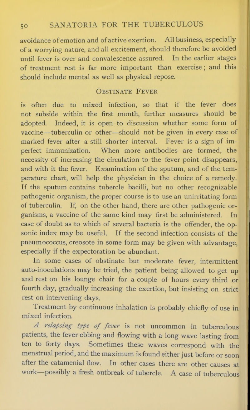 avoidance of emotion and of active exertion. All business, especially of a worrying nature, and all excitement, should therefore be avoided until fever is over and convalescence assured. In the earlier stages of treatment rest is far more important than exercise; and this should include mental as well as physical repose. Obstinate Fever is often due to mixed infection, so that if the fever does not subside within the first month, further measures should be adopted. Indeed, it is open to discussion whether some form of vaccine—tuberculin or other—should not be given in every case of marked fever after a still shorter interval. Fever is a sign of im- perfect immunization. When more antibodies are formed, the necessity of increasing the circulation to the fever point disappears, and with it the fever. Examination of the sputum, and of the tem- perature chart, will help the physician in the choice of a remedy. If the sputum contains tubercle bacilli, but no other recognizable pathogenic organism, the proper course is to use an unirritating form of tuberculin. If, on the other hand, there are other pathogenic or- ganisms, a vaccine of the same kind may first be administered. In case of doubt as to which of several bacteria is the offender, the op- sonic index may be useful. If the second infection consists of the pneumococcus, creosote in some form may be given with advantage, especially if the expectoration be abundant. In some cases of obstinate but moderate fever, intermittent auto-inoculations may be tried, the patient being allowed to get up and rest on his lounge chair for a couple of hours every third or fourth day, gradually increasing the exertion, but insisting on strict rest on intervening days. Treatment by continuous inhalation is probably chiefly of use in mixed infection. A relapsing type of fever is not uncommon in tuberculous patients, the fever ebbing and flowing with a long wave lasting from ten to forty days. Sometimes these waves correspond with the menstrual period, and the maximum is found either just before or soon after the catamenial flow. In other cases there are other causes at work—possibly a fresh outbreak of tubercle. A case of tuberculous