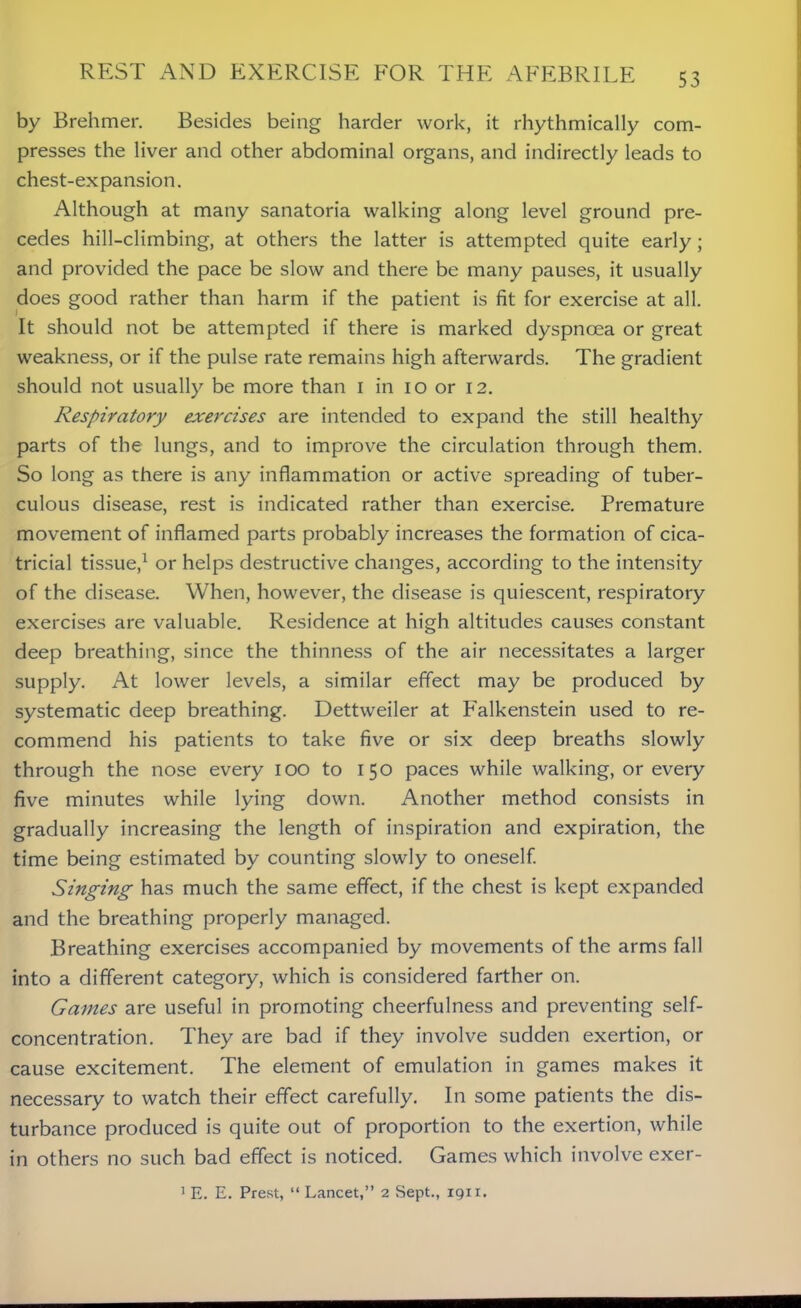 by Brehmer. Besides being harder work, it rhythmically com- presses the liver and other abdominal organs, and indirectly leads to chest-expansion. Although at many sanatoria walking along level ground pre- cedes hill-climbing, at others the latter is attempted quite early; and provided the pace be slow and there be many pauses, it usually does good rather than harm if the patient is fit for exercise at all. It should not be attempted if there is marked dyspnoea or great weakness, or if the pulse rate remains high afterwards. The gradient should not usually be more than 1 in 10 or 12. Respiratory exercises are intended to expand the still healthy parts of the lungs, and to improve the circulation through them. So long as there is any inflammation or active spreading of tuber- culous disease, rest is indicated rather than exercise. Premature movement of inflamed parts probably increases the formation of cica- tricial tissue,1 or helps destructive changes, according to the intensity of the disease. When, however, the disease is quiescent, respiratory exercises are valuable. Residence at high altitudes causes constant deep breathing, since the thinness of the air necessitates a larger supply. At lower levels, a similar effect may be produced by systematic deep breathing. Dettweiler at Falkenstein used to re- commend his patients to take five or six deep breaths slowly through the nose every 100 to 150 paces while walking, or every five minutes while lying down. Another method consists in gradually increasing the length of inspiration and expiration, the time being estimated by counting slowly to oneself. Singing has much the same effect, if the chest is kept expanded and the breathing properly managed. Breathing exercises accompanied by movements of the arms fall into a different category, which is considered farther on. Gaines are useful in promoting cheerfulness and preventing self- concentration. They are bad if they involve sudden exertion, or cause excitement. The element of emulation in games makes it necessary to watch their effect carefully. In some patients the dis- turbance produced is quite out of proportion to the exertion, while in others no such bad effect is noticed. Games which involve exer- 1 E. E. Prest, “ Lancet,” 2 Sept., 1911.