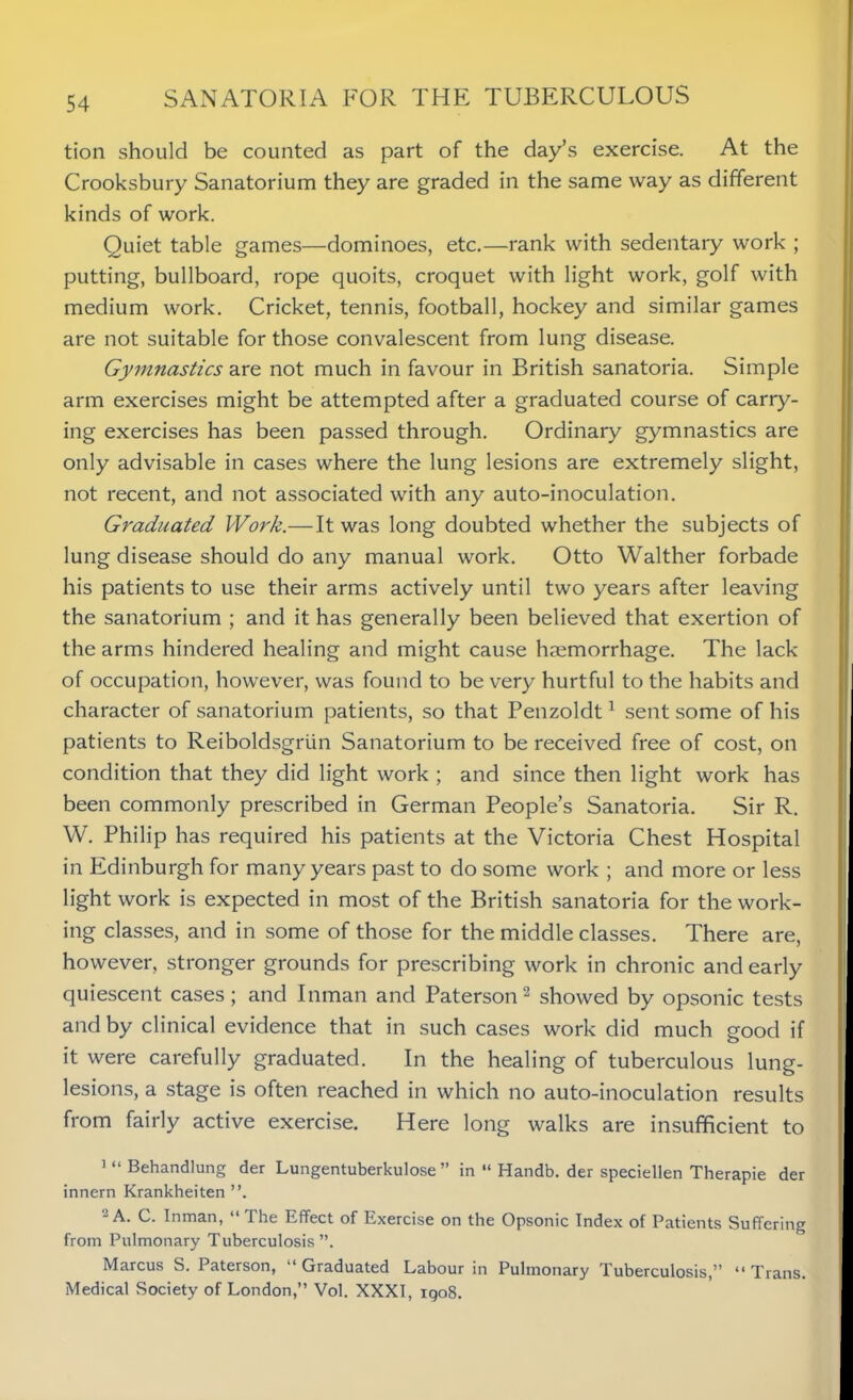 tion should be counted as part of the day’s exercise. At the Crooksbury Sanatorium they are graded in the same way as different kinds of work. Quiet table games—dominoes, etc.—rank with sedentary work ; putting, bullboard, rope quoits, croquet with light work, golf with medium work. Cricket, tennis, football, hockey and similar games are not suitable for those convalescent from lung disease. Gymnastics are not much in favour in British sanatoria. Simple arm exercises might be attempted after a graduated course of carry- ing exercises has been passed through. Ordinary gymnastics are only advisable in cases where the lung lesions are extremely slight, not recent, and not associated with any auto-inoculation. Graduated Work.—It was long doubted whether the subjects of lung disease should do any manual work. Otto Walther forbade his patients to use their arms actively until two years after leaving the sanatorium ; and it has generally been believed that exertion of the arms hindered healing and might cause haemorrhage. The lack of occupation, however, was found to be very hurtful to the habits and character of sanatorium patients, so that Penzoldt1 sent some of his patients to Reiboldsgriin Sanatorium to be received free of cost, on condition that they did light work ; and since then light work has been commonly prescribed in German People’s Sanatoria. Sir R. W. Philip has required his patients at the Victoria Chest Hospital in Edinburgh for many years past to do some work ; and more or less light work is expected in most of the British sanatoria for the work- ing classes, and in some of those for the middle classes. There are, however, stronger grounds for prescribing work in chronic and early quiescent cases; and Inman and Paterson2 showed by opsonic tests and by clinical evidence that in such cases work did much good if it were carefully graduated. In the healing of tuberculous lung- lesions, a stage is often reached in which no auto-inoculation results from fairly active exercise. Here long walks are insufficient to 1 “ Behandlung der Lungentuberkulose ” in “ Handb. der speciellen Therapie der innern Krankheiten ”.  A. C. Tnman, “ The Effect of Exercise on the Opsonic Index of Patients Suffering from Pulmonary Tuberculosis”. Marcus S. Paterson, “ Graduated Labour in Pulmonary Tuberculosis,” “ Trans. Medical Society of London,” Vol. XXXI, igo8.