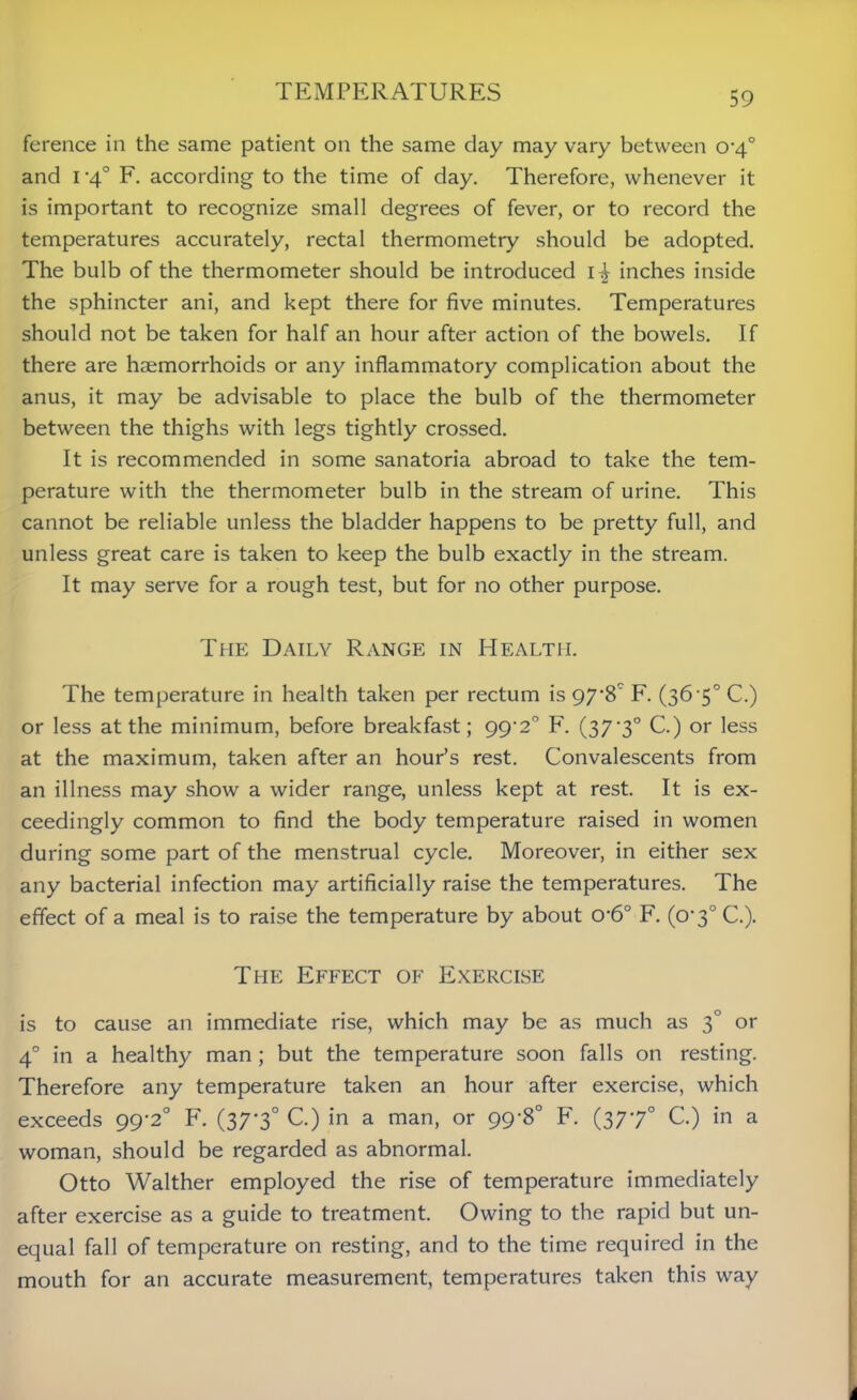 ference in the same patient on the same day may vary between o-4° and i '4° F. according to the time of day. Therefore, whenever it is important to recognize small degrees of fever, or to record the temperatures accurately, rectal thermometry should be adopted. The bulb of the thermometer should be introduced inches inside the sphincter ani, and kept there for five minutes. Temperatures should not be taken for half an hour after action of the bowels. If there are haemorrhoids or any inflammatory complication about the anus, it may be advisable to place the bulb of the thermometer between the thighs with legs tightly crossed. It is recommended in some sanatoria abroad to take the tem- perature with the thermometer bulb in the stream of urine. This cannot be reliable unless the bladder happens to be pretty full, and unless great care is taken to keep the bulb exactly in the stream. It may serve for a rough test, but for no other purpose. The Daily Range in Health. The temperature in health taken per rectum is 97'8' F. (36 5° C.) or less at the minimum, before breakfast; 99'2° F. (37-3° C.) or less at the maximum, taken after an hour’s rest. Convalescents from an illness may show a wider range, unless kept at rest. It is ex- ceedingly common to find the body temperature raised in women during some part of the menstrual cycle. Moreover, in either sex any bacterial infection may artificially raise the temperatures. The effect of a meal is to raise the temperature by about 0’6° F. (0*3° C.). The Effect of Exercise is to cause an immediate rise, which may be as much as 3° or 40 in a healthy man ; but the temperature soon falls on resting. Therefore any temperature taken an hour after exercise, which exceeds 99-2° F. (37'3° C.) in a man, or 99-8° F. (3770 C.) in a woman, should be regarded as abnormal. Otto Walther employed the rise of temperature immediately after exercise as a guide to treatment. Owing to the rapid but un- equal fall of temperature on resting, and to the time required in the mouth for an accurate measurement, temperatures taken this way