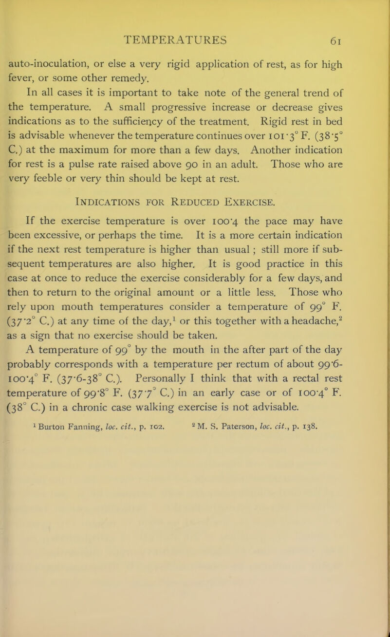 auto-inoculation, or else a very rigid application of rest, as for high fever, or some other remedy. In all cases it is important to take note of the general trend of the temperature. A small progressive increase or decrease gives indications as to the sufficiency of the treatment. Rigid rest in bed is advisable whenever the temperature continues over 101-3° F. (38*5° C.) at the maximum for more than a few days. Another indication for rest is a pulse rate raised above 90 in an adult. Those who are very feeble or very thin should be kept at rest. Indications for Reduced Exercise. If the exercise temperature is over 100-4 the pace may have been excessive, or perhaps the time. It is a more certain indication if the next rest temperature is higher than usual ; still more if sub- sequent temperatures are also higher. It is good practice in this case at once to reduce the exercise considerably for a few days, and then to return to the original amount or a little less. Those who rely upon mouth temperatures consider a temperature of 99° F. (37*2° C.) at any time of the day,1 or this together with a headache,2 as a sign that no exercise should be taken. A temperature of 99° by the mouth in the after part of the day probably corresponds with a temperature per rectum of about 996- 100‘4° F. (37*6-38° C.). Personally I think that with a rectal rest temperature of 99*8° F. (37 73 C.) in an early case or of 100-4° F- (38° C.) in a chronic case walking exercise is not advisable. 1 Burton Fanning, loc. cit., p. 102. 2 M. S. Paterson, loc. cit., p. 138.