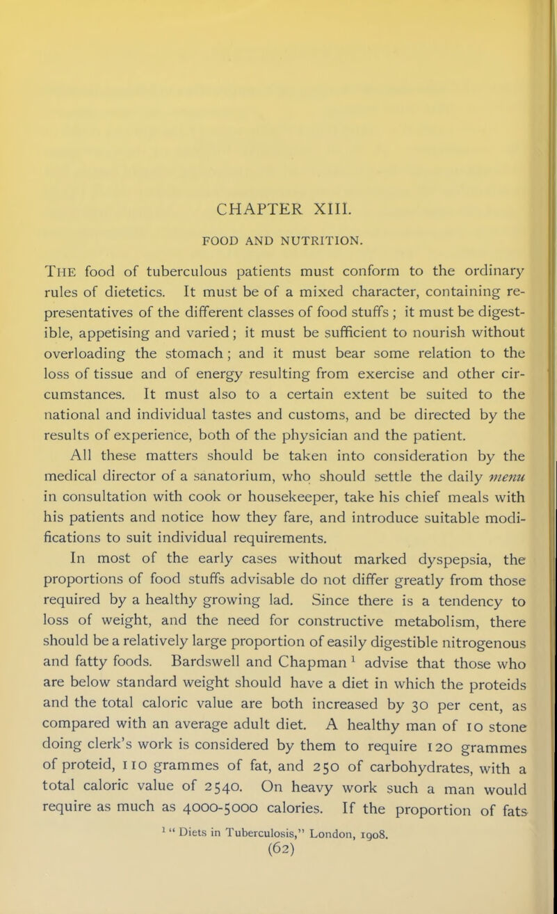 FOOD AND NUTRITION. THE food of tuberculous patients must conform to the ordinary rules of dietetics. It must be of a mixed character, containing re- presentatives of the different classes of food stuffs ; it must be digest- ible, appetising and varied; it must be sufficient to nourish without overloading the stomach ; and it must bear some relation to the loss of tissue and of energy resulting from exercise and other cir- cumstances. It must also to a certain extent be suited to the national and individual tastes and customs, and be directed by the results of experience, both of the physician and the patient. All these matters should be taken into consideration by the medical director of a sanatorium, who should settle the daily menu in consultation with cook or housekeeper, take his chief meals with his patients and notice how they fare, and introduce suitable modi- fications to suit individual requirements. In most of the early cases without marked dyspepsia, the proportions of food stuffs advisable do not differ greatly from those required by a healthy growing lad. Since there is a tendency to loss of weight, and the need for constructive metabolism, there should be a relatively large proportion of easily digestible nitrogenous and fatty foods. Bardswell and Chapman 1 advise that those who are below standard weight should have a diet in which the proteids and the total caloric value are both increased by 30 per cent, as compared with an average adult diet. A healthy man of 10 stone doing clerk’s work is considered by them to require 120 grammes of proteid, no grammes of fat, and 250 of carbohydrates, with a total caloric value of 2540. On heavy work such a man would require as much as 4000-5000 calories. If the proportion of fats 1 “ Diets in Tuberculosis,” London, 1908.