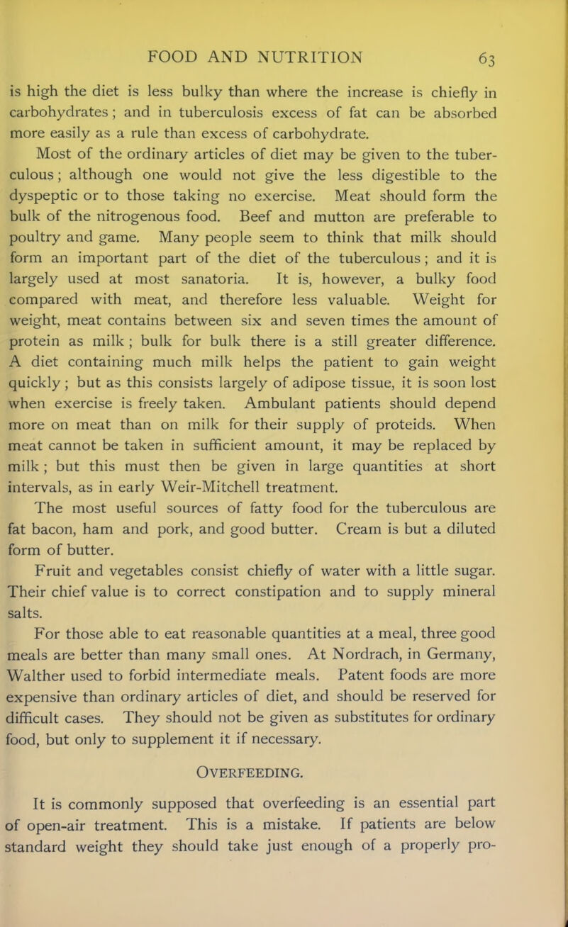 is high the diet is less bulky than where the increase is chiefly in carbohydrates ; and in tuberculosis excess of fat can be absorbed more easily as a rule than excess of carbohydrate. Most of the ordinary articles of diet may be given to the tuber- culous ; although one would not give the less digestible to the dyspeptic or to those taking no exercise. Meat should form the bulk of the nitrogenous food. Beef and mutton are preferable to poultry and game. Many people seem to think that milk should form an important part of the diet of the tuberculous; and it is largely used at most sanatoria. It is, however, a bulky food compared with meat, and therefore less valuable. Weight for weight, meat contains between six and seven times the amount of protein as milk ; bulk for bulk there is a still greater difference. A diet containing much milk helps the patient to gain weight quickly ; but as this consists largely of adipose tissue, it is soon lost when exercise is freely taken. Ambulant patients should depend more on meat than on milk for their supply of proteids. When meat cannot be taken in sufficient amount, it may be replaced by milk; but this must then be given in large quantities at short intervals, as in early Weir-Mitchell treatment. The most useful sources of fatty food for the tuberculous are fat bacon, ham and pork, and good butter. Cream is but a diluted form of butter. Fruit and vegetables consist chiefly of water with a little sugar. Their chief value is to correct constipation and to supply mineral salts. For those able to eat reasonable quantities at a meal, three good meals are better than many small ones. At Nordrach, in Germany, Walther used to forbid intermediate meals. Patent foods are more expensive than ordinary articles of diet, and should be reserved for difficult cases. They should not be given as substitutes for ordinary food, but only to supplement it if necessary. Overfeeding. It is commonly supposed that overfeeding is an essential part of open-air treatment. This is a mistake. If patients are below standard weight they should take just enough of a properly pro-